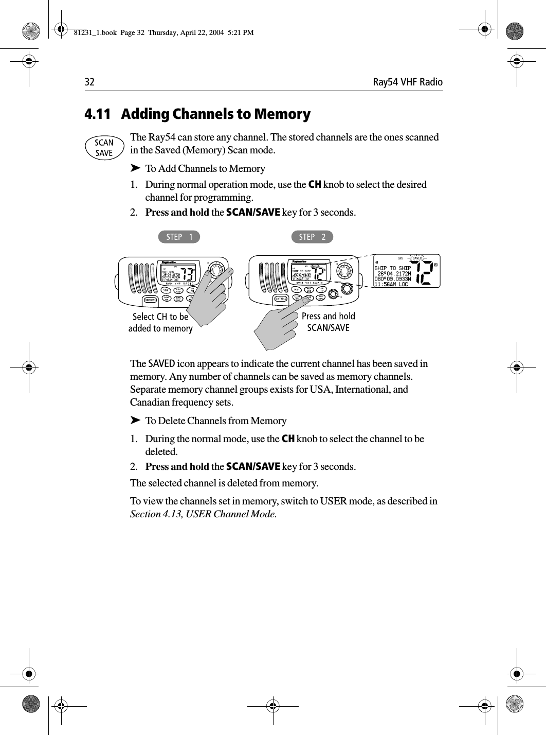 32 Ray54 VHF Radio4.11 Adding Channels to MemoryThe Ray54 can store any channel. The stored channels are the ones scanned in the Saved (Memory) Scan mode.➤To Add Channels to Memory1. During normal operation mode, use the CH knob to select the desired channel for programming.2. Press and hold the SCAN/SAVE key for 3 seconds.             The SAVED icon appears to indicate the current channel has been saved in memory. Any number of channels can be saved as memory channels. Separate memory channel groups exists for USA, International, and Canadian frequency sets.➤To Delete Channels from Memory1. During the normal mode, use the CH knob to select the channel to be deleted.2. Press and hold the SCAN/SAVE key for 3 seconds.The selected channel is deleted from memory.To view the channels set in memory, switch to USER mode, as described in Section 4.13, USER Channel Mode.81231_1.book  Page 32  Thursday, April 22, 2004  5:21 PM