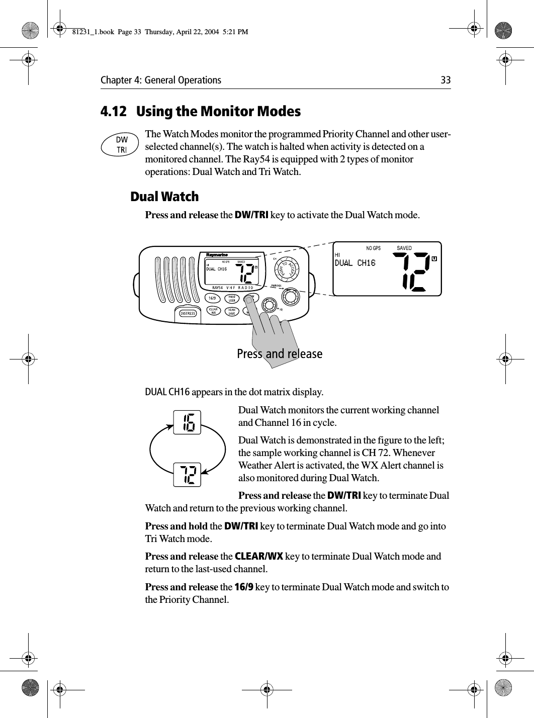 Chapter 4: General Operations 334.12 Using the Monitor ModesThe Watch Modes monitor the programmed Priority Channel and other user-selected channel(s). The watch is halted when activity is detected on a monitored channel. The Ray54 is equipped with 2 types of monitor operations: Dual Watch and Tri Watch.Dual WatchPress and release the DW/TRI key to activate the Dual Watch mode.             DUAL CH16 appears in the dot matrix display.Dual Watch monitors the current working channel and Channel 16 in cycle.Dual Watch is demonstrated in the figure to the left; the sample working channel is CH 72. Whenever Weather Alert is activated, the WX Alert channel is also monitored during Dual Watch.Press and release the DW/TRI key to terminate Dual Watch and return to the previous working channel.Press and hold the DW/TRI key to terminate Dual Watch mode and go into Tri Watch mode.Press and release the CLEAR/WX key to terminate Dual Watch mode and return to the last-used channel.Press and release the 16/9 key to terminate Dual Watch mode and switch to the Priority Channel.81231_1.book  Page 33  Thursday, April 22, 2004  5:21 PM