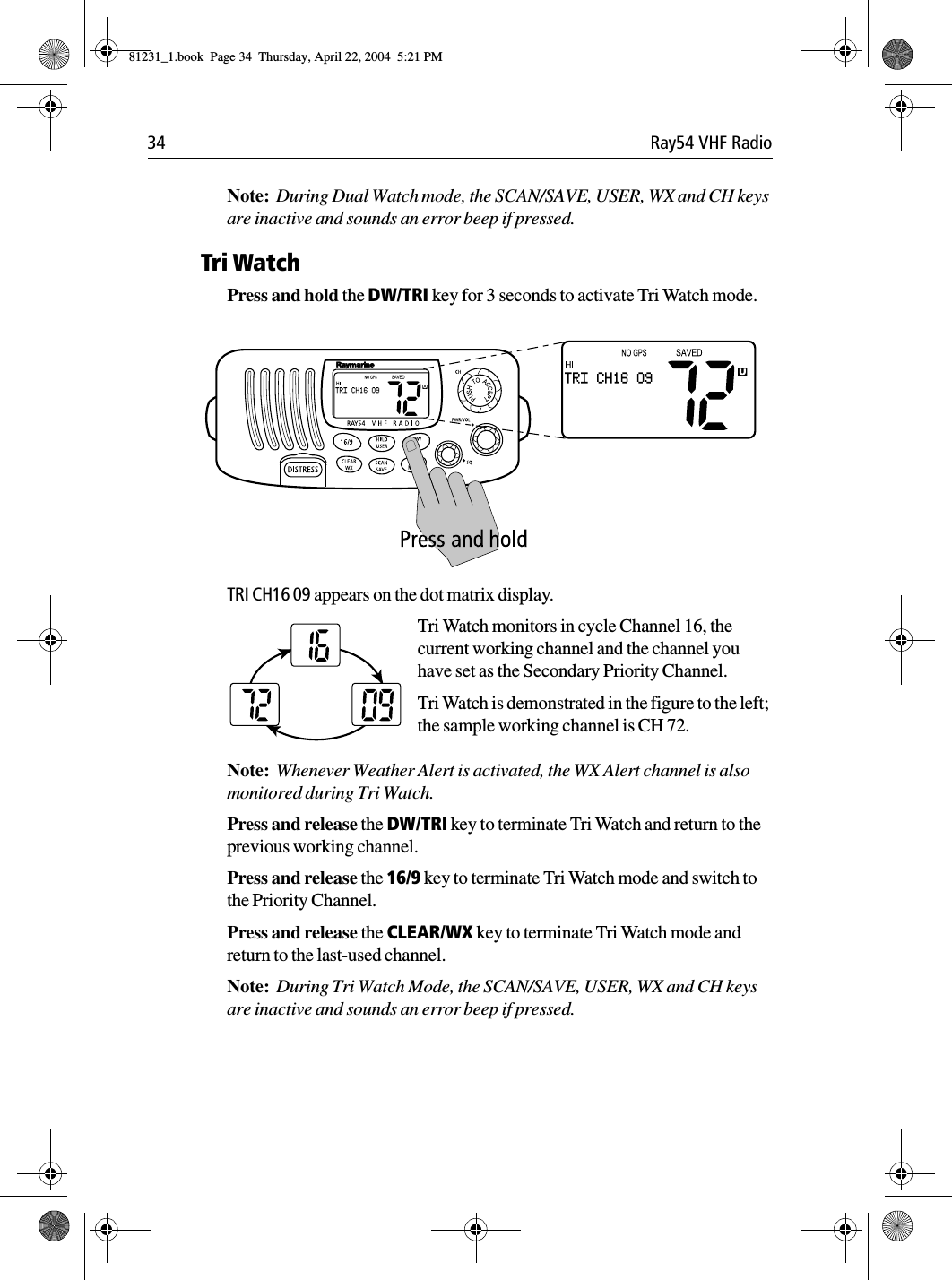 34 Ray54 VHF RadioNote:  During Dual Watch mode, the SCAN/SAVE, USER, WX and CH keys are inactive and sounds an error beep if pressed.Tri WatchPress and hold the DW/TRI key for 3 seconds to activate Tri Watch mode.             TRI CH16 09 appears on the dot matrix display.Tri Watch monitors in cycle Channel 16, the current working channel and the channel you have set as the Secondary Priority Channel.Tri Watch is demonstrated in the figure to the left; the sample working channel is CH 72. Note:  Whenever Weather Alert is activated, the WX Alert channel is also monitored during Tri Watch. Press and release the DW/TRI key to terminate Tri Watch and return to the previous working channel. Press and release the 16/9 key to terminate Tri Watch mode and switch to the Priority Channel.Press and release the CLEAR/WX key to terminate Tri Watch mode and return to the last-used channel.Note:  During Tri Watch Mode, the SCAN/SAVE, USER, WX and CH keys are inactive and sounds an error beep if pressed.81231_1.book  Page 34  Thursday, April 22, 2004  5:21 PM