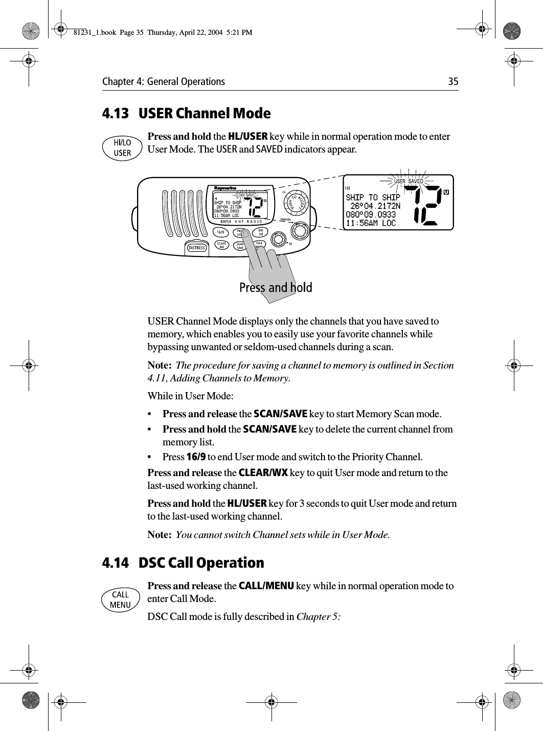 Chapter 4: General Operations 354.13 USER Channel ModePress and hold the HL/USER key while in normal operation mode to enter User Mode. The USER and SAVED indicators appear.            USER Channel Mode displays only the channels that you have saved to memory, which enables you to easily use your favorite channels while bypassing unwanted or seldom-used channels during a scan.Note:  The procedure for saving a channel to memory is outlined in Section 4.11, Adding Channels to Memory.While in User Mode:•Press and release the SCAN/SAVE key to start Memory Scan mode.•Press and hold the SCAN/SAVE key to delete the current channel from memory list.•Press 16/9 to end User mode and switch to the Priority Channel.Press and release the CLEAR/WX key to quit User mode and return to the last-used working channel.Press and hold the HL/USER key for 3 seconds to quit User mode and return to the last-used working channel.Note:  You cannot switch Channel sets while in User Mode.4.14 DSC Call OperationPress and release the CALL/MENU key while in normal operation mode to enter Call Mode.DSC Call mode is fully described in Chapter 5:81231_1.book  Page 35  Thursday, April 22, 2004  5:21 PM