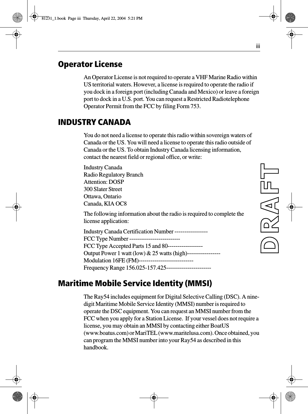  iiiOperator LicenseAn Operator License is not required to operate a VHF Marine Radio within US territorial waters. However, a license is required to operate the radio if you dock in a foreign port (including Canada and Mexico) or leave a foreign port to dock in a U.S. port. You can request a Restricted Radiotelephone Operator Permit from the FCC by filing Form 753.INDUSTRY CANADAYou do not need a license to operate this radio within sovereign waters of Canada or the US. You will need a license to operate this radio outside of Canada or the US. To obtain Industry Canada licensing information, contact the nearest field or regional office, or write:Industry CanadaRadio Regulatory BranchAttention: DOSP300 Slater StreetOttawa, OntarioCanada, KIA OC8The following information about the radio is required to complete the license application:Industry Canada Certification Number -----------------FCC Type Number --------------------------FCC Type Accepted Parts 15 and 80------------------Output Power 1 watt (low) &amp; 25 watts (high)-----------------Modulation 16FE (FM)----------------------------Frequency Range 156.025-157.425-----------------------Maritime Mobile Service Identity (MMSI)The Ray54 includes equipment for Digital Selective Calling (DSC). A nine-digit Maritime Mobile Service Identity (MMSI) number is required to operate the DSC equipment. You can request an MMSI number from the FCC when you apply for a Station License.  If your vessel does not require a license, you may obtain an MMSI by contacting either BoatUS (www.boatus.com) or MariTEL (www.maritelusa.com). Once obtained, you can program the MMSI number into your Ray54 as described in this handbook. 81231_1.book  Page iii  Thursday, April 22, 2004  5:21 PM