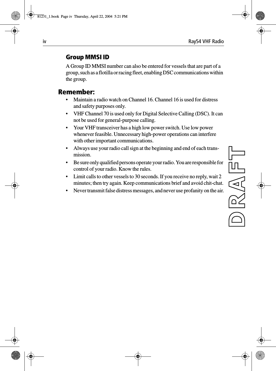 iv Ray54 VHF RadioGroup MMSI IDA Group ID MMSI number can also be entered for vessels that are part of a group, such as a flotilla or racing fleet, enabling DSC communications within the group.Remember:•Maintain a radio watch on Channel 16. Channel 16 is used for distress and safety purposes only.•VHF Channel 70 is used only for Digital Selective Calling (DSC). It can not be used for general-purpose calling. •Your VHF transceiver has a high low power switch. Use low power whenever feasible. Unnecessary high-power operations can interfere with other important communications.•Always use your radio call sign at the beginning and end of each trans-mission.•Be sure only qualified persons operate your radio. You are responsible for control of your radio. Know the rules.•Limit calls to other vessels to 30 seconds. If you receive no reply, wait 2 minutes; then try again. Keep communications brief and avoid chit-chat.•Never transmit false distress messages, and never use profanity on the air.81231_1.book  Page iv  Thursday, April 22, 2004  5:21 PM