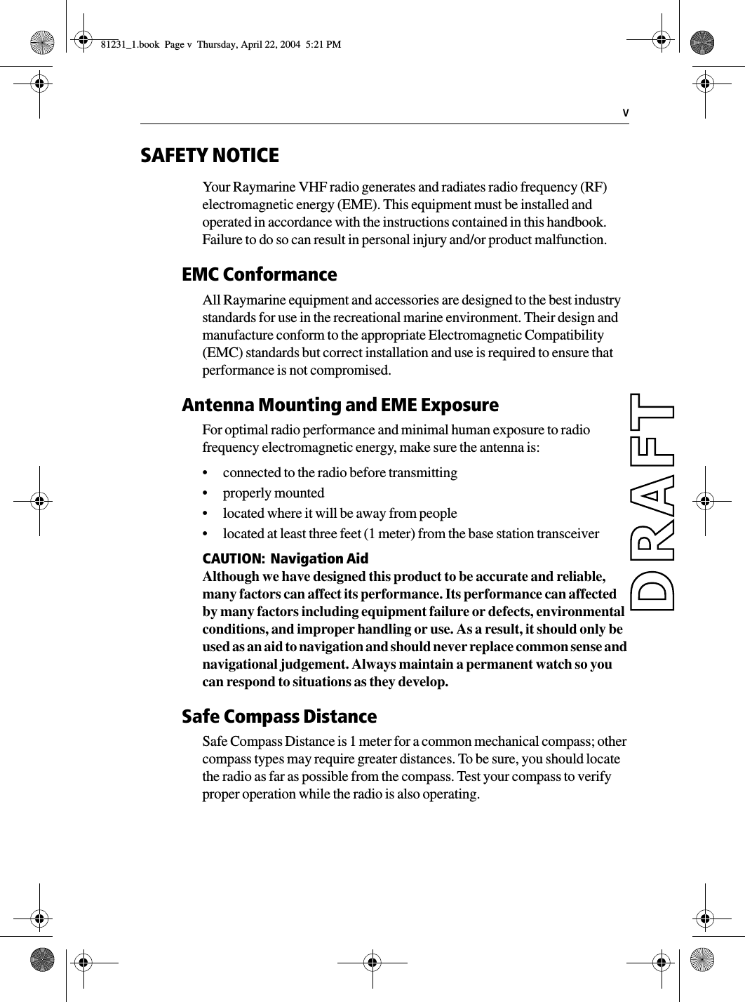   vSAFETY NOTICEYour Raymarine VHF radio generates and radiates radio frequency (RF) electromagnetic energy (EME). This equipment must be installed and operated in accordance with the instructions contained in this handbook. Failure to do so can result in personal injury and/or product malfunction.EMC ConformanceAll Raymarine equipment and accessories are designed to the best industry standards for use in the recreational marine environment. Their design and manufacture conform to the appropriate Electromagnetic Compatibility (EMC) standards but correct installation and use is required to ensure that performance is not compromised.Antenna Mounting and EME ExposureFor optimal radio performance and minimal human exposure to radio frequency electromagnetic energy, make sure the antenna is:•connected to the radio before transmitting•properly mounted•located where it will be away from people•located at least three feet (1 meter) from the base station transceiverCAUTION:  Navigation AidAlthough we have designed this product to be accurate and reliable, many factors can affect its performance. Its performance can affected by many factors including equipment failure or defects, environmental conditions, and improper handling or use. As a result, it should only be used as an aid to navigation and should never replace common sense and navigational judgement. Always maintain a permanent watch so you can respond to situations as they develop.Safe Compass DistanceSafe Compass Distance is 1 meter for a common mechanical compass; other compass types may require greater distances. To be sure, you should locate the radio as far as possible from the compass. Test your compass to verify proper operation while the radio is also operating.81231_1.book  Page v  Thursday, April 22, 2004  5:21 PM