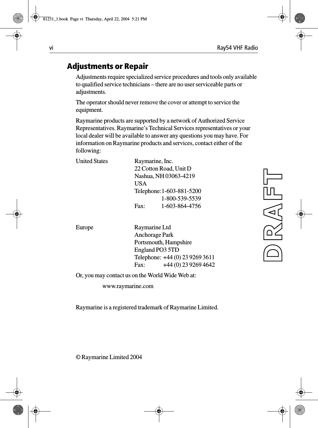 vi Ray54 VHF RadioAdjustments or RepairAdjustments require specialized service procedures and tools only available to qualified service technicians – there are no user serviceable parts or adjustments. The operator should never remove the cover or attempt to service the equipment.Raymarine products are supported by a network of Authorized Service Representatives. Raymarine’s Technical Services representatives or your local dealer will be available to answer any questions you may have. For information on Raymarine products and services, contact either of the following:United States Raymarine, Inc.22 Cotton Road, Unit DNashua, NH 03063-4219USATelephone:1-603-881-52001-800-539-5539Fax: 1-603-864-4756Europe Raymarine LtdAnchorage ParkPortsmouth, HampshireEngland PO3 5TDTelephone: +44 (0) 23 9269 3611Fax:  +44 (0) 23 9269 4642Or, you may contact us on the World Wide Web at:www.raymarine.comRaymarine is a registered trademark of Raymarine Limited.© Raymarine Limited 2004             81231_1.book  Page vi  Thursday, April 22, 2004  5:21 PM