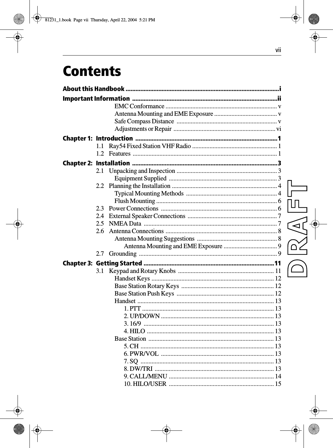  viiContentsAbout this Handbook ..............................................................................................iImportant Information  .........................................................................................iiEMC Conformance ....................................................................... vAntenna Mounting and EME Exposure ........................................ vSafe Compass Distance  ................................................................ vAdjustments or Repair  ................................................................. viChapter 1: Introduction  .......................................................................................11.1 Ray54 Fixed Station VHF Radio ...................................................... 11.2 Features ............................................................................................ 1Chapter 2: Installation  .........................................................................................32.1 Unpacking and Inspection ................................................................ 3Equipment Supplied  ..................................................................... 32.2 Planning the Installation ................................................................... 4Typical Mounting Methods  .......................................................... 4Flush Mounting ............................................................................. 62.3 Power Connections  .......................................................................... 62.4 External Speaker Connections  ......................................................... 72.5 NMEA Data  ..................................................................................... 72.6 Antenna Connections ....................................................................... 8Antenna Mounting Suggestions  ................................................... 8Antenna Mounting and EME Exposure .................................. 92.7 Grounding ........................................................................................ 9Chapter 3: Getting Started ................................................................................113.1 Keypad and Rotary Knobs  ............................................................. 11Handset Keys .............................................................................. 12Base Station Rotary Keys  ........................................................... 12Base Station Push Keys  .............................................................. 12Handset ....................................................................................... 131. PTT .................................................................................... 132. UP/DOWN ........................................................................ 133. 16/9  ................................................................................... 134. HILO ................................................................................. 13Base Station  ................................................................................ 135. CH ..................................................................................... 136. PWR/VOL  ........................................................................ 137. SQ  ..................................................................................... 138. DW/TRI  ............................................................................ 139. CALL/MENU ................................................................... 1410. HILO/USER  ................................................................... 1581231_1.book  Page vii  Thursday, April 22, 2004  5:21 PM