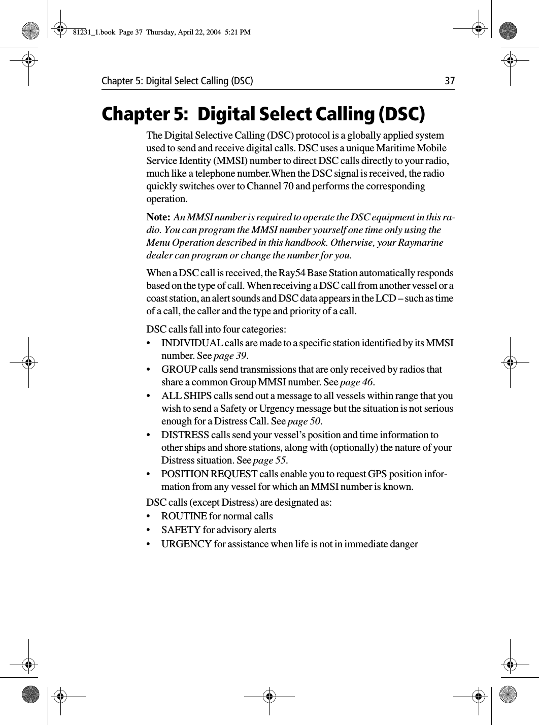 Chapter 5: Digital Select Calling (DSC) 37Chapter 5: Digital Select Calling (DSC)The Digital Selective Calling (DSC) protocol is a globally applied system used to send and receive digital calls. DSC uses a unique Maritime Mobile Service Identity (MMSI) number to direct DSC calls directly to your radio, much like a telephone number.When the DSC signal is received, the radio quickly switches over to Channel 70 and performs the corresponding operation. Note:  An MMSI number is required to operate the DSC equipment in this ra-dio. You can program the MMSI number yourself one time only using the Menu Operation described in this handbook. Otherwise, your Raymarine dealer can program or change the number for you.When a DSC call is received, the Ray54 Base Station automatically responds based on the type of call. When receiving a DSC call from another vessel or a coast station, an alert sounds and DSC data appears in the LCD – such as time of a call, the caller and the type and priority of a call. DSC calls fall into four categories:•INDIVIDUAL calls are made to a specific station identified by its MMSI number. See page 39.•GROUP calls send transmissions that are only received by radios that share a common Group MMSI number. See page 46.•ALL SHIPS calls send out a message to all vessels within range that you wish to send a Safety or Urgency message but the situation is not serious enough for a Distress Call. See page 50.•DISTRESS calls send your vessel’s position and time information to other ships and shore stations, along with (optionally) the nature of your Distress situation. See page 55.•POSITION REQUEST calls enable you to request GPS position infor-mation from any vessel for which an MMSI number is known. DSC calls (except Distress) are designated as: •ROUTINE for normal calls•SAFETY for advisory alerts•URGENCY for assistance when life is not in immediate danger81231_1.book  Page 37  Thursday, April 22, 2004  5:21 PM