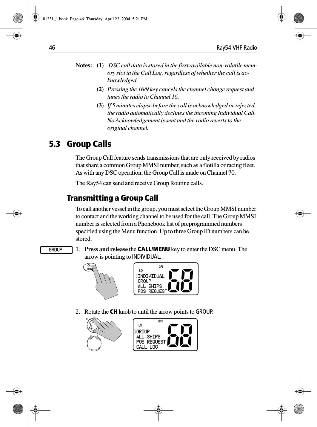 46 Ray54 VHF RadioNotes: (1)  DSC call data is stored in the first available non-volatile mem-ory slot in the Call Log, regardless of whether the call is ac-knowledged.(2) Pressing the 16/9 key cancels the channel change request and tunes the radio to Channel 16.(3) If 5 minutes elapse before the call is acknowledged or rejected, the radio automatically declines the incoming Individual Call. No Acknowledgement is sent and the radio reverts to the original channel.5.3 Group CallsThe Group Call feature sends transmissions that are only received by radios that share a common Group MMSI number, such as a flotilla or racing fleet. As with any DSC operation, the Group Call is made on Channel 70.The Ray54 can send and receive Group Routine calls.Transmitting a Group CallTo call another vessel in the group, you must select the Group MMSI number to contact and the working channel to be used for the call. The Group MMSI number is selected from a Phonebook list of preprogrammed numbers specified using the Menu function. Up to three Group ID numbers can be stored.1. Press and release the CALL/MENU key to enter the DSC menu. The arrow is pointing to INDIVIDUAL.2. Rotate the CH knob to until the arrow points to GROUP.GROUP&gt;GROUP ALL SHIPS POS REQUEST CALL LOG81231_1.book  Page 46  Thursday, April 22, 2004  5:21 PM