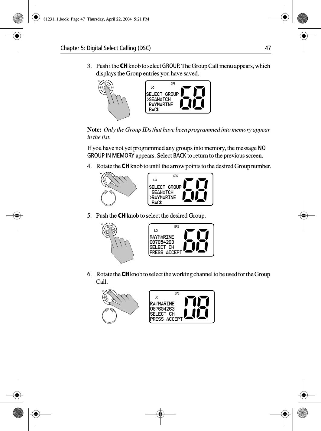 Chapter 5: Digital Select Calling (DSC) 473. Push i the CH knob to select GROUP. The Group Call menu appears, which displays the Group entries you have saved.Note:  Only the Group IDs that have been programmed into memory appear in the list.If you have not yet programmed any groups into memory, the message NO GROUP IN MEMORY appears. Select BACK to return to the previous screen.4. Rotate the CH knob to until the arrow points to the desired Group number.5. Push the CH knob to select the desired Group.6. Rotate the CH knob to select the working channel to be used for the Group Call. SELECT GROUP&gt;SEAWATCH RAYMARINE BACKSELECT GROUP SEAWATCH&gt;RAYMARINE BACKRAYMARINE087654263SELECT CHPRESS ACCEPTRAYMARINE087654263SELECT CHPRESS ACCEPT81231_1.book  Page 47  Thursday, April 22, 2004  5:21 PM