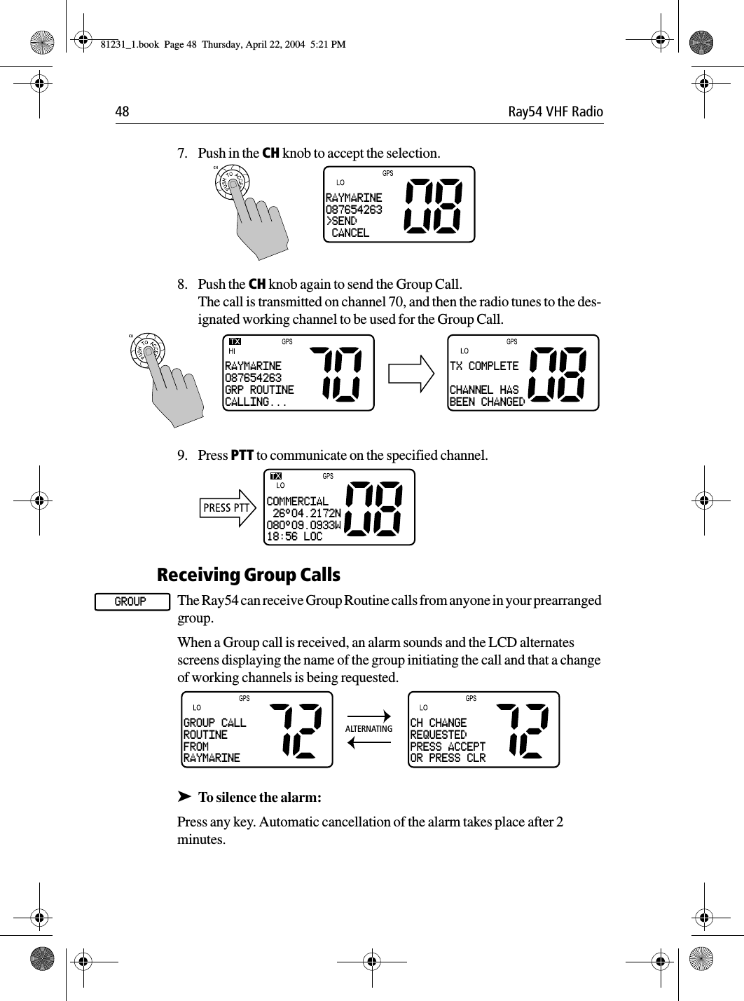 48 Ray54 VHF Radio7. Push in the CH knob to accept the selection.8. Push the CH knob again to send the Group Call.The call is transmitted on channel 70, and then the radio tunes to the des-ignated working channel to be used for the Group Call.9. Press PTT to communicate on the specified channel.Receiving Group CallsThe Ray54 can receive Group Routine calls from anyone in your prearranged group. When a Group call is received, an alarm sounds and the LCD alternates screens displaying the name of the group initiating the call and that a change of working channels is being requested.➤To silence the alarm:Press any key. Automatic cancellation of the alarm takes place after 2 minutes.RAYMARINE087654263&gt;SEND CANCELRAYMARINE087654263GRP ROUTINECALLING...TX COMPLETECHANNEL HASBEEN CHANGEDCOMMERCIAL 26°04.2172N080°09.0933W18:56 LOCGROUPGROUP CALLROUTINEFROMRAYMARINECH CHANGEREQUESTEDPRESS ACCEPTOR PRESS CLRALTERNATING81231_1.book  Page 48  Thursday, April 22, 2004  5:21 PM