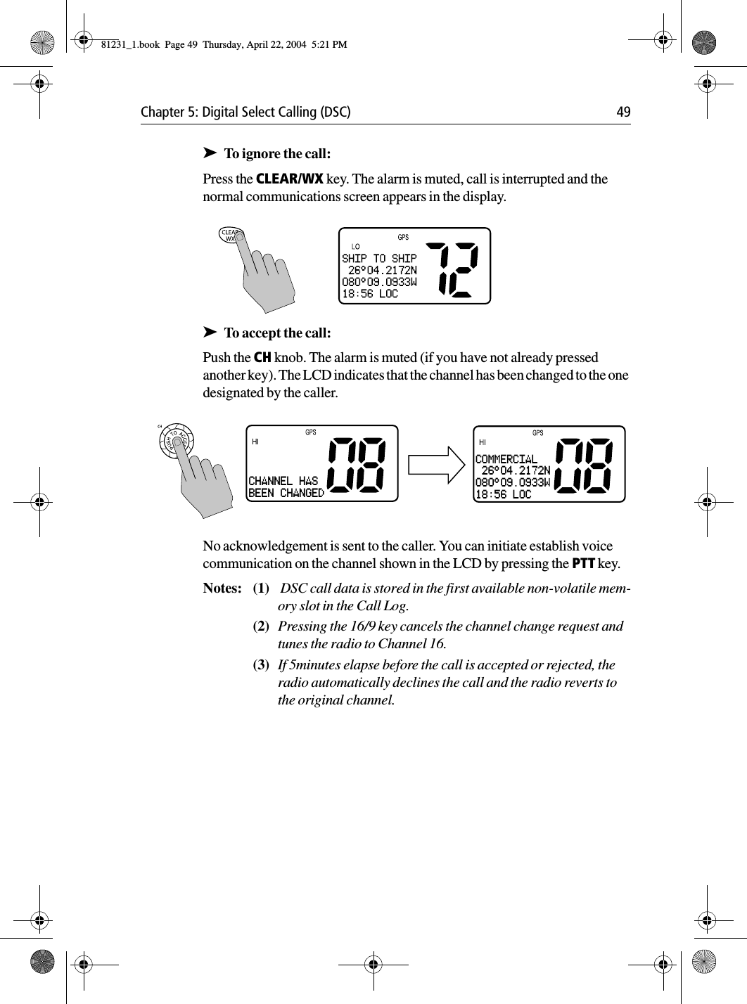 Chapter 5: Digital Select Calling (DSC) 49➤To ignore the call:Press the CLEAR/WX key. The alarm is muted, call is interrupted and the normal communications screen appears in the display.             ➤To accept the call:Push the CH knob. The alarm is muted (if you have not already pressed another key). The LCD indicates that the channel has been changed to the one designated by the caller.No acknowledgement is sent to the caller. You can initiate establish voice communication on the channel shown in the LCD by pressing the PTT key.Notes: (1)  DSC call data is stored in the first available non-volatile mem-ory slot in the Call Log.(2) Pressing the 16/9 key cancels the channel change request and tunes the radio to Channel 16.(3) If 5minutes elapse before the call is accepted or rejected, the radio automatically declines the call and the radio reverts to the original channel.CHANNEL HASBEEN CHANGEDCOMMERCIAL 26°04.2172N080°09.0933W18:56 LOC81231_1.book  Page 49  Thursday, April 22, 2004  5:21 PM