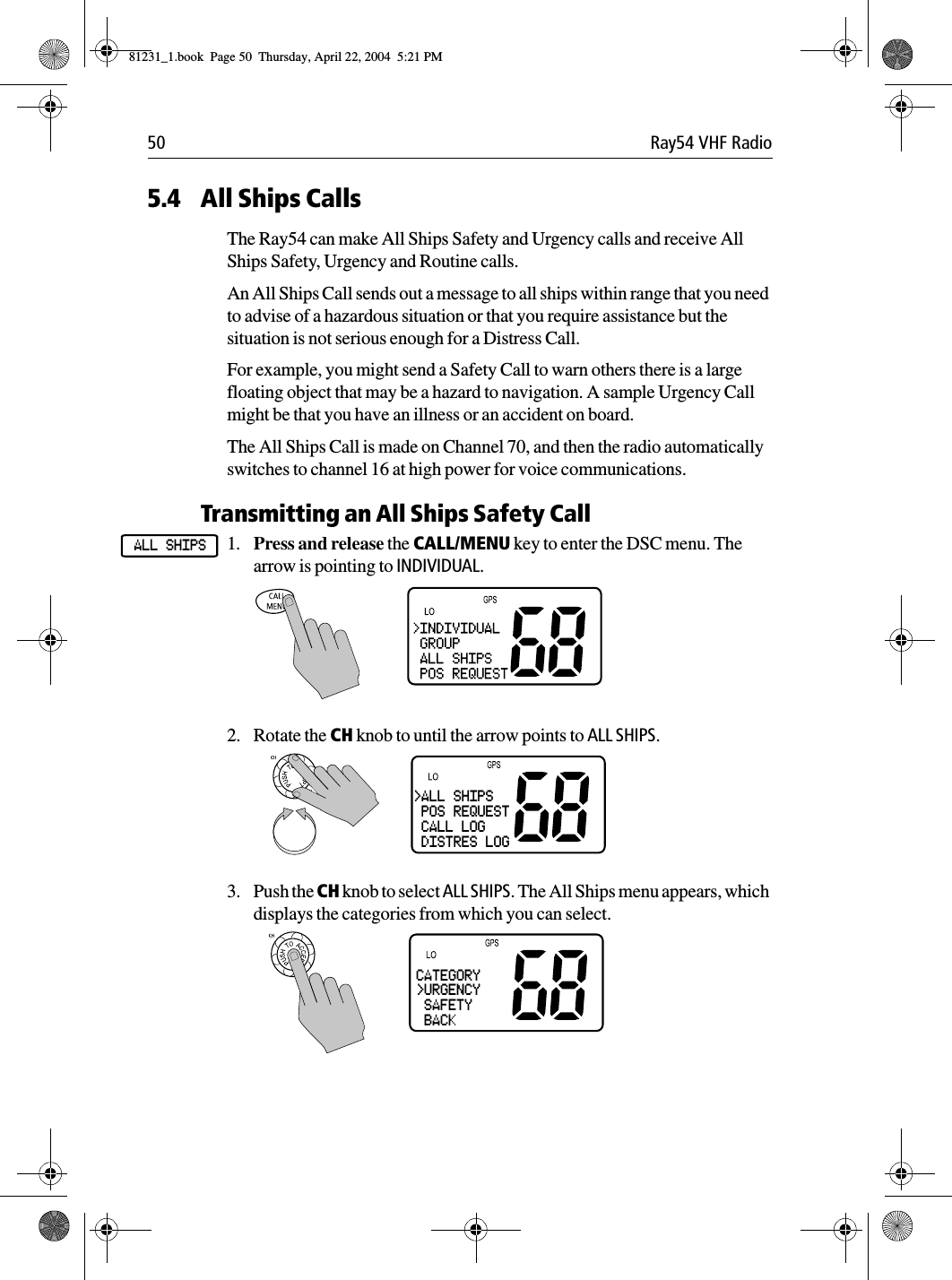 50 Ray54 VHF Radio5.4 All Ships CallsThe Ray54 can make All Ships Safety and Urgency calls and receive All Ships Safety, Urgency and Routine calls.An All Ships Call sends out a message to all ships within range that you need to advise of a hazardous situation or that you require assistance but the situation is not serious enough for a Distress Call.For example, you might send a Safety Call to warn others there is a large floating object that may be a hazard to navigation. A sample Urgency Call might be that you have an illness or an accident on board.The All Ships Call is made on Channel 70, and then the radio automatically switches to channel 16 at high power for voice communications.Transmitting an All Ships Safety Call1. Press and release the CALL/MENU key to enter the DSC menu. The arrow is pointing to INDIVIDUAL.2. Rotate the CH knob to until the arrow points to ALL SHIPS.3. Push the CH knob to select ALL SHIPS. The All Ships menu appears, which displays the categories from which you can select.ALL SHIPS&gt;ALL SHIPS POS REQUEST CALL LOG DISTRES LOGCATEGORY&gt;URGENCY SAFETY BACK81231_1.book  Page 50  Thursday, April 22, 2004  5:21 PM