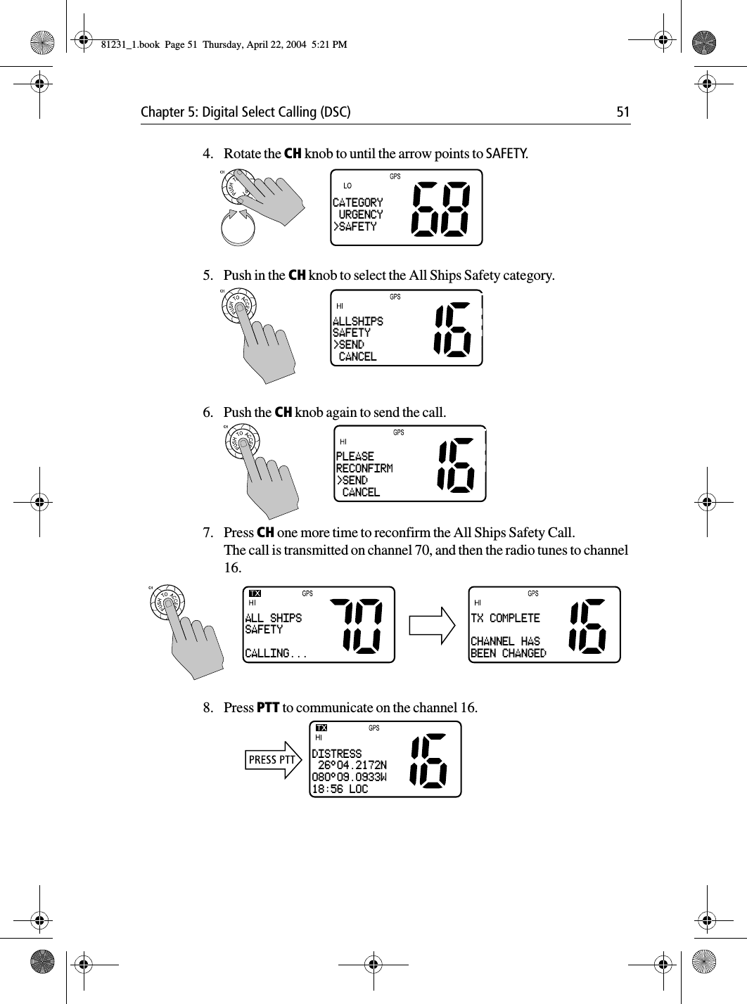 Chapter 5: Digital Select Calling (DSC) 514. Rotate the CH knob to until the arrow points to SAFETY.5. Push in the CH knob to select the All Ships Safety category.6. Push the CH knob again to send the call.7. Press CH one more time to reconfirm the All Ships Safety Call.The call is transmitted on channel 70, and then the radio tunes to channel 16.8. Press PTT to communicate on the channel 16.CATEGORY URGENCY&gt;SAFETYALLSHIPSSAFETY&gt;SEND CANCELPLEASERECONFIRM&gt;SEND CANCELALL SHIPSSAFETYCALLING...TX COMPLETECHANNEL HASBEEN CHANGEDDISTRESS 26°04.2172N080°09.0933W18:56 LOC81231_1.book  Page 51  Thursday, April 22, 2004  5:21 PM