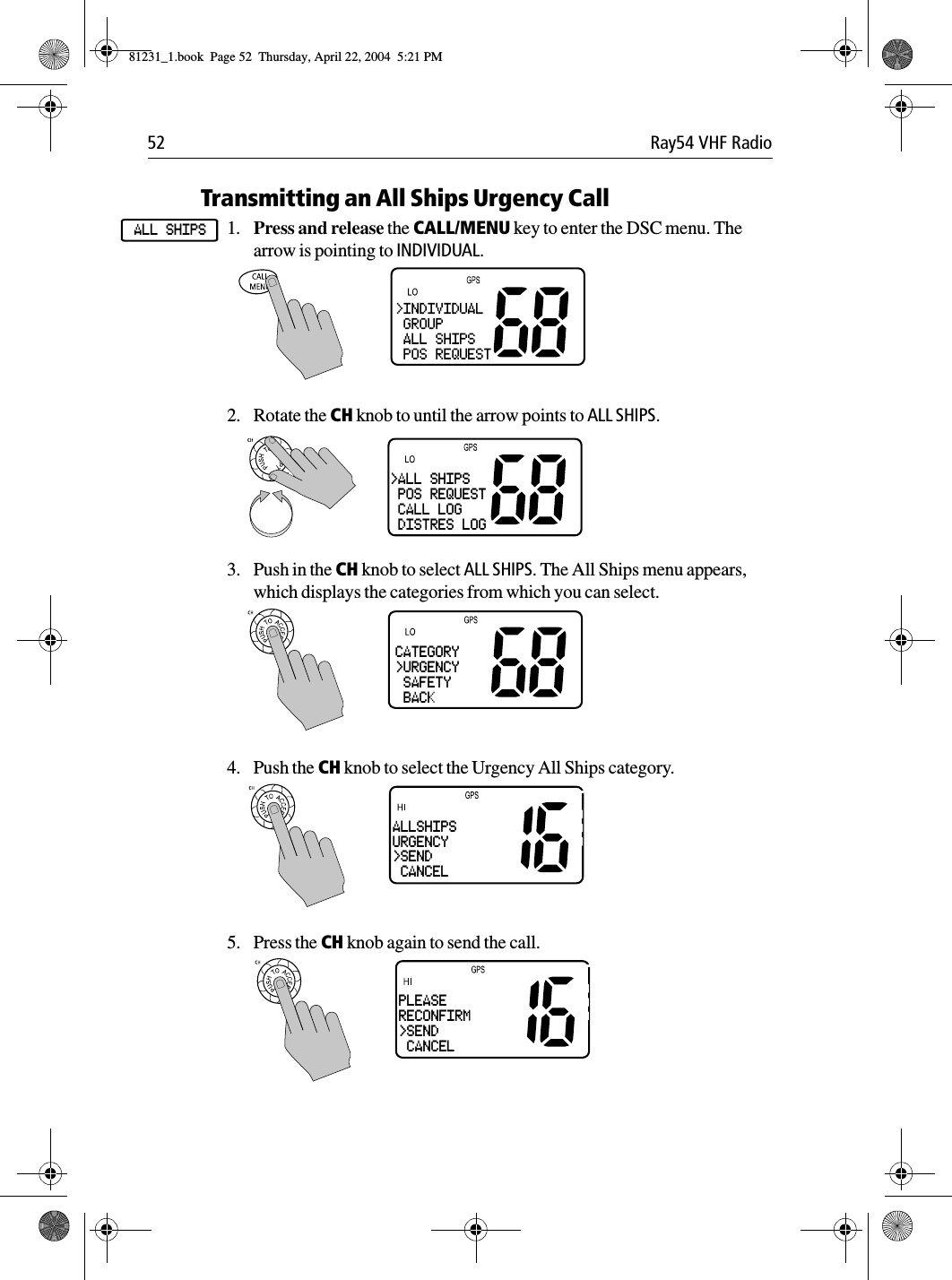 52 Ray54 VHF RadioTransmitting an All Ships Urgency Call1. Press and release the CALL/MENU key to enter the DSC menu. The arrow is pointing to INDIVIDUAL.2. Rotate the CH knob to until the arrow points to ALL SHIPS.3. Push in the CH knob to select ALL SHIPS. The All Ships menu appears, which displays the categories from which you can select.4. Push the CH knob to select the Urgency All Ships category.5. Press the CH knob again to send the call.ALL SHIPS&gt;ALL SHIPS POS REQUEST CALL LOG DISTRES LOGCATEGORY&gt;URGENCY SAFETY BACKALLSHIPSURGENCY&gt;SEND CANCELPLEASERECONFIRM&gt;SEND CANCEL81231_1.book  Page 52  Thursday, April 22, 2004  5:21 PM