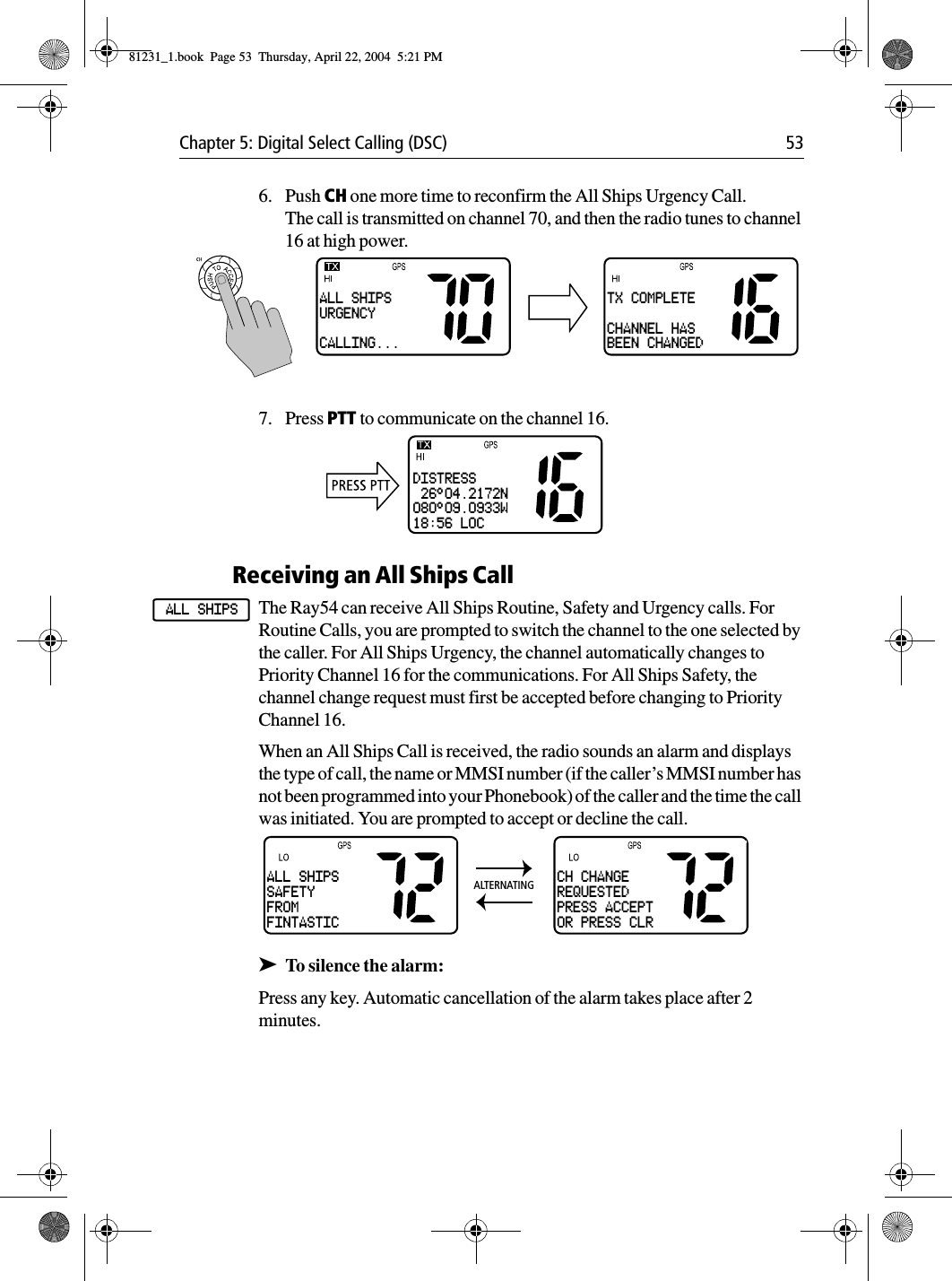 Chapter 5: Digital Select Calling (DSC) 536. Push CH one more time to reconfirm the All Ships Urgency Call.The call is transmitted on channel 70, and then the radio tunes to channel 16 at high power.7. Press PTT to communicate on the channel 16.Receiving an All Ships CallThe Ray54 can receive All Ships Routine, Safety and Urgency calls. For Routine Calls, you are prompted to switch the channel to the one selected by the caller. For All Ships Urgency, the channel automatically changes to Priority Channel 16 for the communications. For All Ships Safety, the channel change request must first be accepted before changing to Priority Channel 16.When an All Ships Call is received, the radio sounds an alarm and displays the type of call, the name or MMSI number (if the caller’s MMSI number has not been programmed into your Phonebook) of the caller and the time the call was initiated. You are prompted to accept or decline the call.➤To silence the alarm:Press any key. Automatic cancellation of the alarm takes place after 2 minutes.ALL SHIPSURGENCYCALLING...TX COMPLETECHANNEL HASBEEN CHANGEDDISTRESS 26°04.2172N080°09.0933W18:56 LOCALL SHIPSALL SHIPSSAFETYFROMFINTASTICCH CHANGEREQUESTEDPRESS ACCEPTOR PRESS CLRALTERNATING81231_1.book  Page 53  Thursday, April 22, 2004  5:21 PM