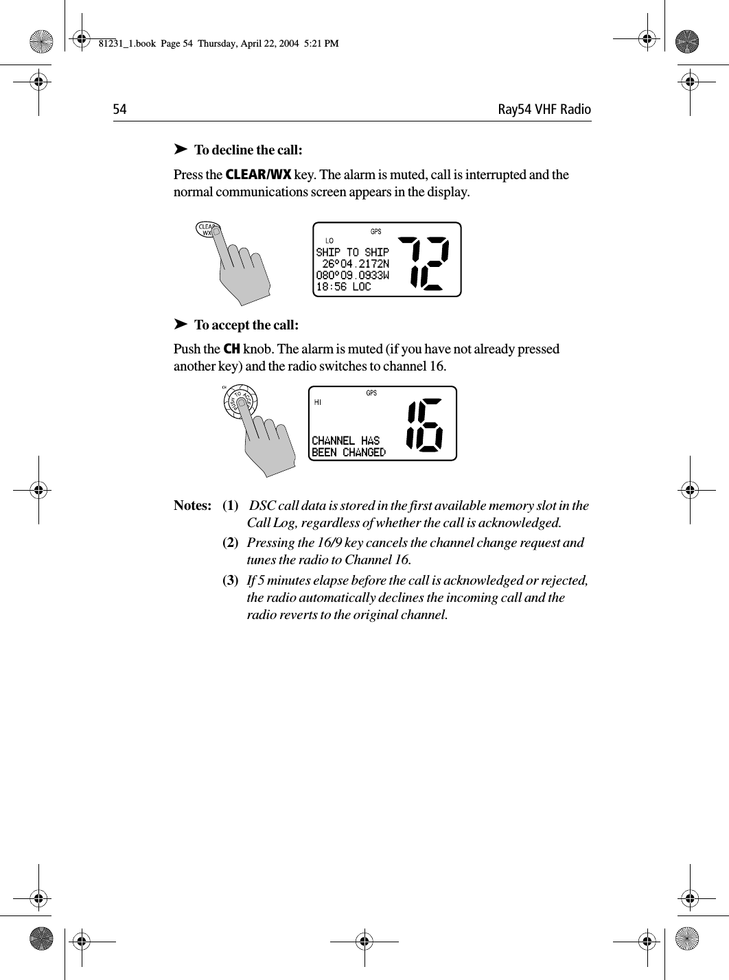 54 Ray54 VHF Radio➤To decline the call:Press the CLEAR/WX key. The alarm is muted, call is interrupted and the normal communications screen appears in the display.             ➤To accept the call:Push the CH knob. The alarm is muted (if you have not already pressed another key) and the radio switches to channel 16. Notes: (1)  DSC call data is stored in the first available memory slot in the Call Log, regardless of whether the call is acknowledged.(2) Pressing the 16/9 key cancels the channel change request and tunes the radio to Channel 16.(3) If 5 minutes elapse before the call is acknowledged or rejected, the radio automatically declines the incoming call and the radio reverts to the original channel.CHANNEL HASBEEN CHANGED81231_1.book  Page 54  Thursday, April 22, 2004  5:21 PM