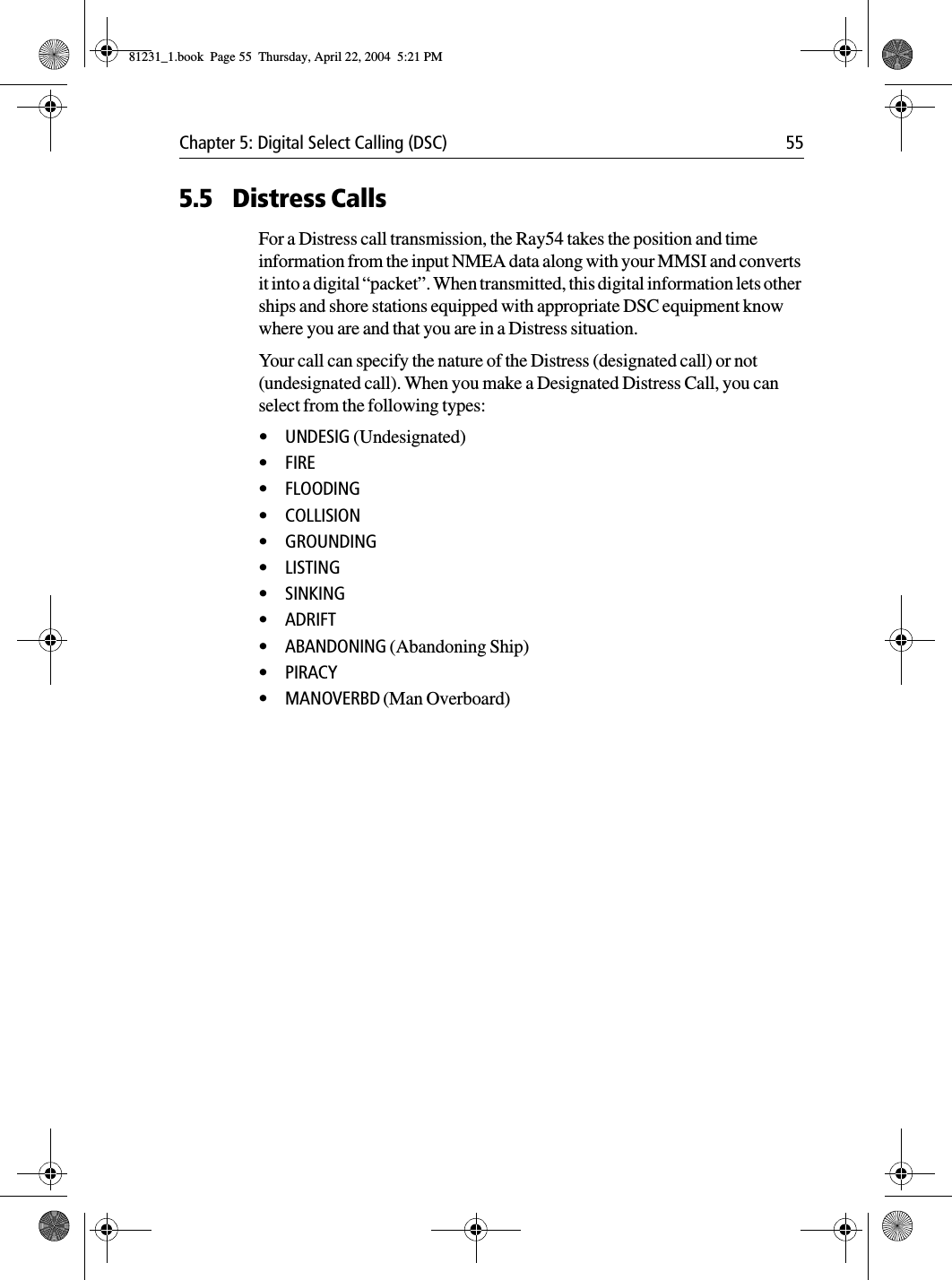 Chapter 5: Digital Select Calling (DSC) 555.5 Distress CallsFor a Distress call transmission, the Ray54 takes the position and time information from the input NMEA data along with your MMSI and converts it into a digital “packet”. When transmitted, this digital information lets other ships and shore stations equipped with appropriate DSC equipment know where you are and that you are in a Distress situation.Your call can specify the nature of the Distress (designated call) or not (undesignated call). When you make a Designated Distress Call, you can select from the following types:•UNDESIG (Undesignated)•FIRE•FLOODING•COLLISION•GROUNDING•LISTING•SINKING•ADRIFT•ABANDONING (Abandoning Ship)•PIRACY•MANOVERBD (Man Overboard)81231_1.book  Page 55  Thursday, April 22, 2004  5:21 PM