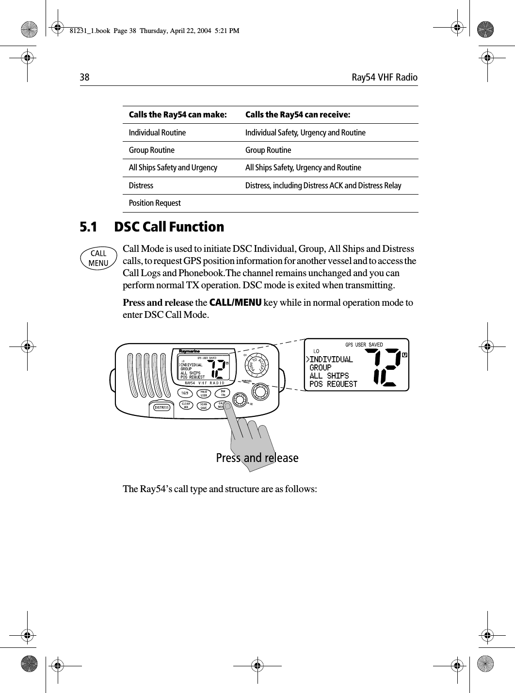 38 Ray54 VHF Radio             5.1 DSC Call FunctionCall Mode is used to initiate DSC Individual, Group, All Ships and Distress calls, to request GPS position information for another vessel and to access the Call Logs and Phonebook.The channel remains unchanged and you can perform normal TX operation. DSC mode is exited when transmitting. Press and release the CALL/MENU key while in normal operation mode to enter DSC Call Mode.             The Ray54’s call type and structure are as follows:Calls the Ray54 can make: Calls the Ray54 can receive:Individual Routine Individual Safety, Urgency and RoutineGroup Routine Group RoutineAll Ships Safety and Urgency All Ships Safety, Urgency and RoutineDistress Distress, including Distress ACK and Distress RelayPosition Request81231_1.book  Page 38  Thursday, April 22, 2004  5:21 PM