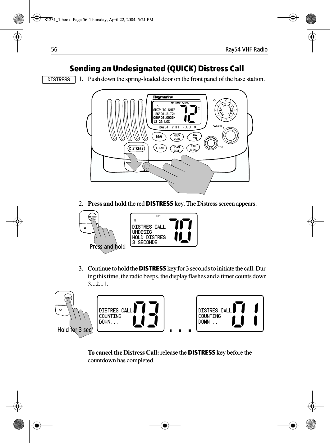 56 Ray54 VHF RadioSending an Undesignated (QUICK) Distress Call 1. Push down the spring-loaded door on the front panel of the base station.             2. Press and hold the red DISTRESS key. The Distress screen appears.3. Continue to hold the DISTRESS key for 3 seconds to initiate the call. Dur-ing this time, the radio beeps, the display flashes and a timer counts down 3...2...1.To cancel the Distress Call: release the DISTRESS key before the countdown has completed. DISTRESSSHIP TO SHIP 26°04.2172N080°09.0933W13:23 LOCDISTRES CALLUNDESIGHOLD DISTRES3 SECONDS81231_1.book  Page 56  Thursday, April 22, 2004  5:21 PM