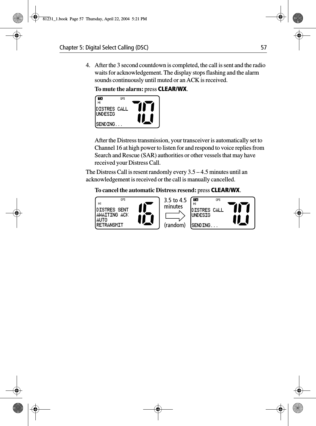 Chapter 5: Digital Select Calling (DSC) 574. After the 3 second countdown is completed, the call is sent and the radio waits for acknowledgement. The display stops flashing and the alarm sounds continuously until muted or an ACK is received.To mute the alarm: press CLEAR/WX. After the Distress transmission, your transceiver is automatically set to Channel 16 at high power to listen for and respond to voice replies from Search and Rescue (SAR) authorities or other vessels that may have received your Distress Call. The Distress Call is resent randomly every 3.5 – 4.5 minutes until an acknowledgement is received or the call is manually cancelled. To cancel the automatic Distress resend: press CLEAR/WX.DISTRES CALLUNDESIGSENDING...DISTRES CALLUNDESIGSENDING...DISTRES SENTAWAITING ACKAUTORETRANSMIT81231_1.book  Page 57  Thursday, April 22, 2004  5:21 PM