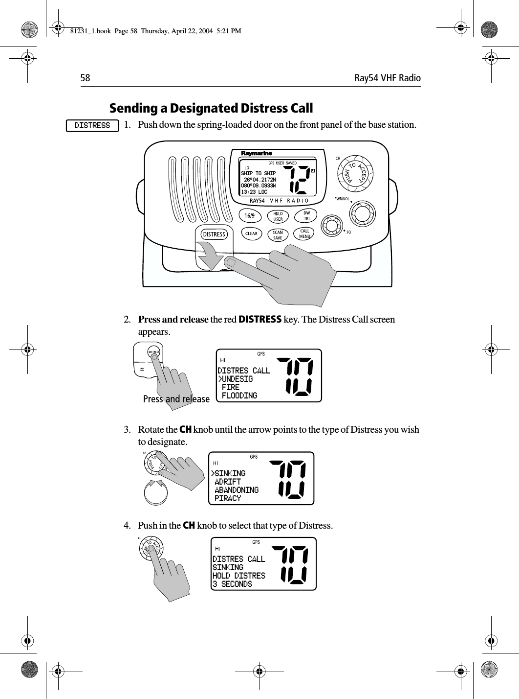 58 Ray54 VHF RadioSending a Designated Distress Call1. Push down the spring-loaded door on the front panel of the base station.             2. Press and release the red DISTRESS key. The Distress Call screen appears.3. Rotate the CH knob until the arrow points to the type of Distress you wish to designate.4. Push in the CH knob to select that type of Distress.DISTRESSSHIP TO SHIP 26°04.2172N080°09.0933W13:23 LOCDISTRES CALL&gt;UNDESIG FIRE FLOODING&gt;SINKING ADRIFT ABANDONING PIRACYDISTRES CALLSINKINGHOLD DISTRES3 SECONDS81231_1.book  Page 58  Thursday, April 22, 2004  5:21 PM