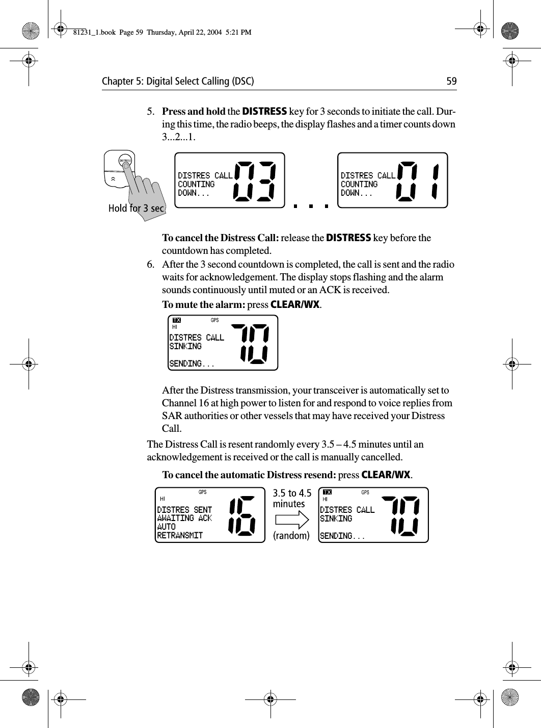 Chapter 5: Digital Select Calling (DSC) 595. Press and hold the DISTRESS key for 3 seconds to initiate the call. Dur-ing this time, the radio beeps, the display flashes and a timer counts down 3...2...1.To cancel the Distress Call: release the DISTRESS key before the countdown has completed.6. After the 3 second countdown is completed, the call is sent and the radio waits for acknowledgement. The display stops flashing and the alarm sounds continuously until muted or an ACK is received.To mute the alarm: press CLEAR/WX. After the Distress transmission, your transceiver is automatically set to Channel 16 at high power to listen for and respond to voice replies from SAR authorities or other vessels that may have received your Distress Call. The Distress Call is resent randomly every 3.5 – 4.5 minutes until an acknowledgement is received or the call is manually cancelled. To cancel the automatic Distress resend: press CLEAR/WX. DISTRES CALLSINKINGSENDING...DISTRES CALLSINKINGSENDING...DISTRES SENTAWAITING ACKAUTORETRANSMIT81231_1.book  Page 59  Thursday, April 22, 2004  5:21 PM