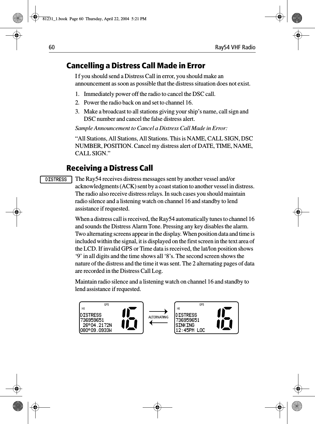 60 Ray54 VHF RadioCancelling a Distress Call Made in ErrorI f you should send a Distress Call in error, you should make an announcement as soon as possible that the distress situation does not exist.1. Immediately power off the radio to cancel the DSC call.2. Power the radio back on and set to channel 16.3. Make a broadcast to all stations giving your ship’s name, call sign and DSC number and cancel the false distress alert. Sample Announcement to Cancel a Distress Call Made in Error:“All Stations, All Stations, All Stations. This is NAME, CALL SIGN, DSC NUMBER, POSITION. Cancel my distress alert of DATE, TIME, NAME, CALL SIGN.”Receiving a Distress CallThe Ray54 receives distress messages sent by another vessel and/or acknowledgments (ACK) sent by a coast station to another vessel in distress. The radio also receive distress relays. In such cases you should maintain radio silence and a listening watch on channel 16 and standby to lend assistance if requested.When a distress call is received, the Ray54 automatically tunes to channel 16 and sounds the Distress Alarm Tone. Pressing any key disables the alarm. Two alternating screens appear in the display. When position data and time is included within the signal, it is displayed on the first screen in the text area of the LCD. If invalid GPS or Time data is received, the lat/lon position shows ‘9’ in all digits and the time shows all ‘8’s. The second screen shows the nature of the distress and the time it was sent. The 2 alternating pages of data are recorded in the Distress Call Log. Maintain radio silence and a listening watch on channel 16 and standby to lend assistance if requested.             DISTRESSDISTRESS736959651 26°04.2172N080°09.0933WDISTRESS736959651SINKING12:45PM LOC81231_1.book  Page 60  Thursday, April 22, 2004  5:21 PM