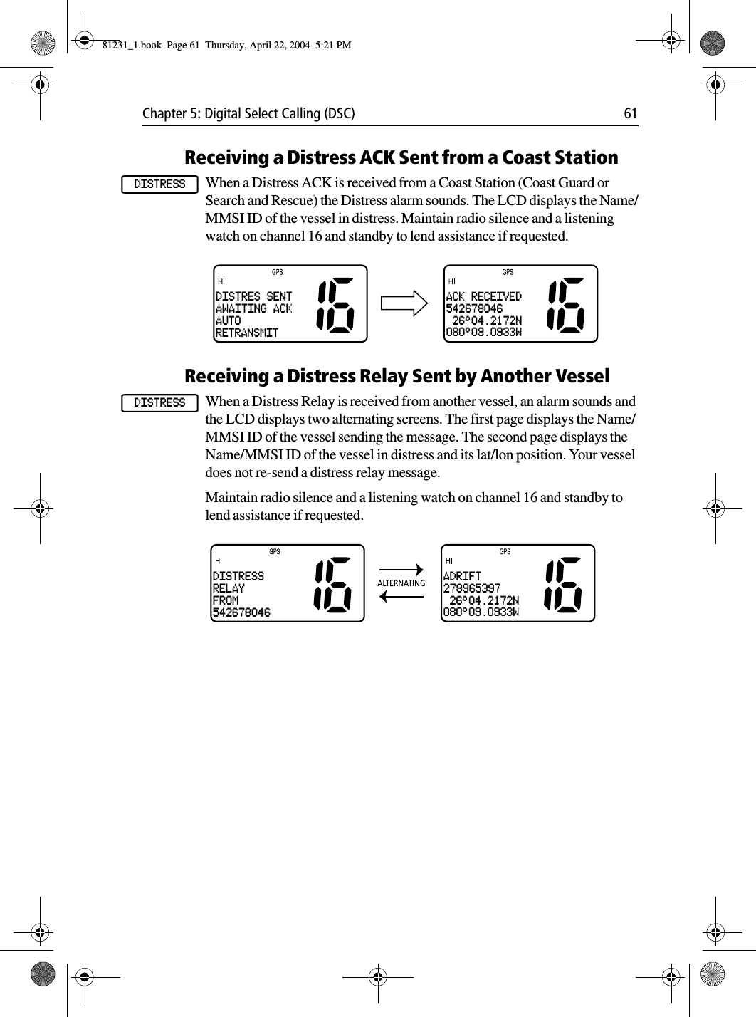 Chapter 5: Digital Select Calling (DSC) 61Receiving a Distress ACK Sent from a Coast StationWhen a Distress ACK is received from a Coast Station (Coast Guard or Search and Rescue) the Distress alarm sounds. The LCD displays the Name/MMSI ID of the vessel in distress. Maintain radio silence and a listening watch on channel 16 and standby to lend assistance if requested.            Receiving a Distress Relay Sent by Another VesselWhen a Distress Relay is received from another vessel, an alarm sounds and the LCD displays two alternating screens. The first page displays the Name/MMSI ID of the vessel sending the message. The second page displays the Name/MMSI ID of the vessel in distress and its lat/lon position. Your vessel does not re-send a distress relay message. Maintain radio silence and a listening watch on channel 16 and standby to lend assistance if requested.            DISTRESSDISTRES SENTAWAITING ACKAUTORETRANSMITACK RECEIVED542678046 26°04.2172N080°09.0933W DISTRESSDISTRESSRELAYFROM542678046ADRIFT278965397 26°04.2172N080°09.0933W81231_1.book  Page 61  Thursday, April 22, 2004  5:21 PM