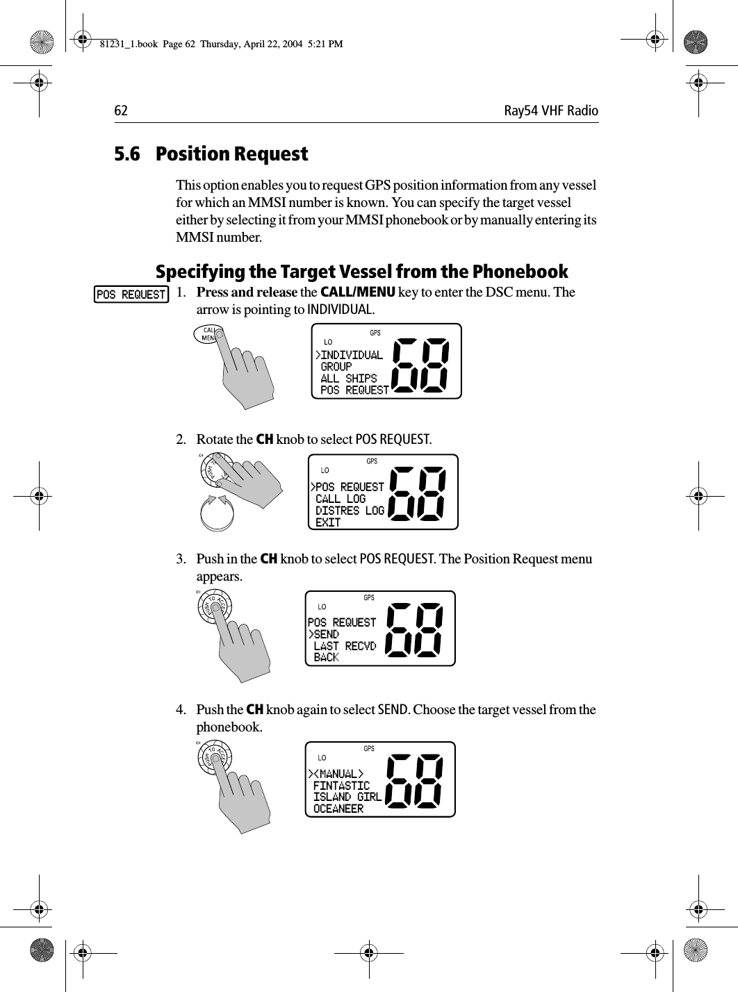 62 Ray54 VHF Radio5.6 Position RequestThis option enables you to request GPS position information from any vessel for which an MMSI number is known. You can specify the target vessel either by selecting it from your MMSI phonebook or by manually entering its MMSI number.Specifying the Target Vessel from the Phonebook1. Press and release the CALL/MENU key to enter the DSC menu. The arrow is pointing to INDIVIDUAL.2. Rotate the CH knob to select POS REQUEST.3. Push in the CH knob to select POS REQUEST. The Position Request menu appears.4. Push the CH knob again to select SEND. Choose the target vessel from the phonebook.POS REQUEST&gt;POS REQUEST CALL LOG DISTRES LOG EXITPOS REQUEST&gt;SEND LAST RECVD BACK&gt;&lt;MANUAL&gt; FINTASTIC ISLAND GIRL OCEANEER81231_1.book  Page 62  Thursday, April 22, 2004  5:21 PM