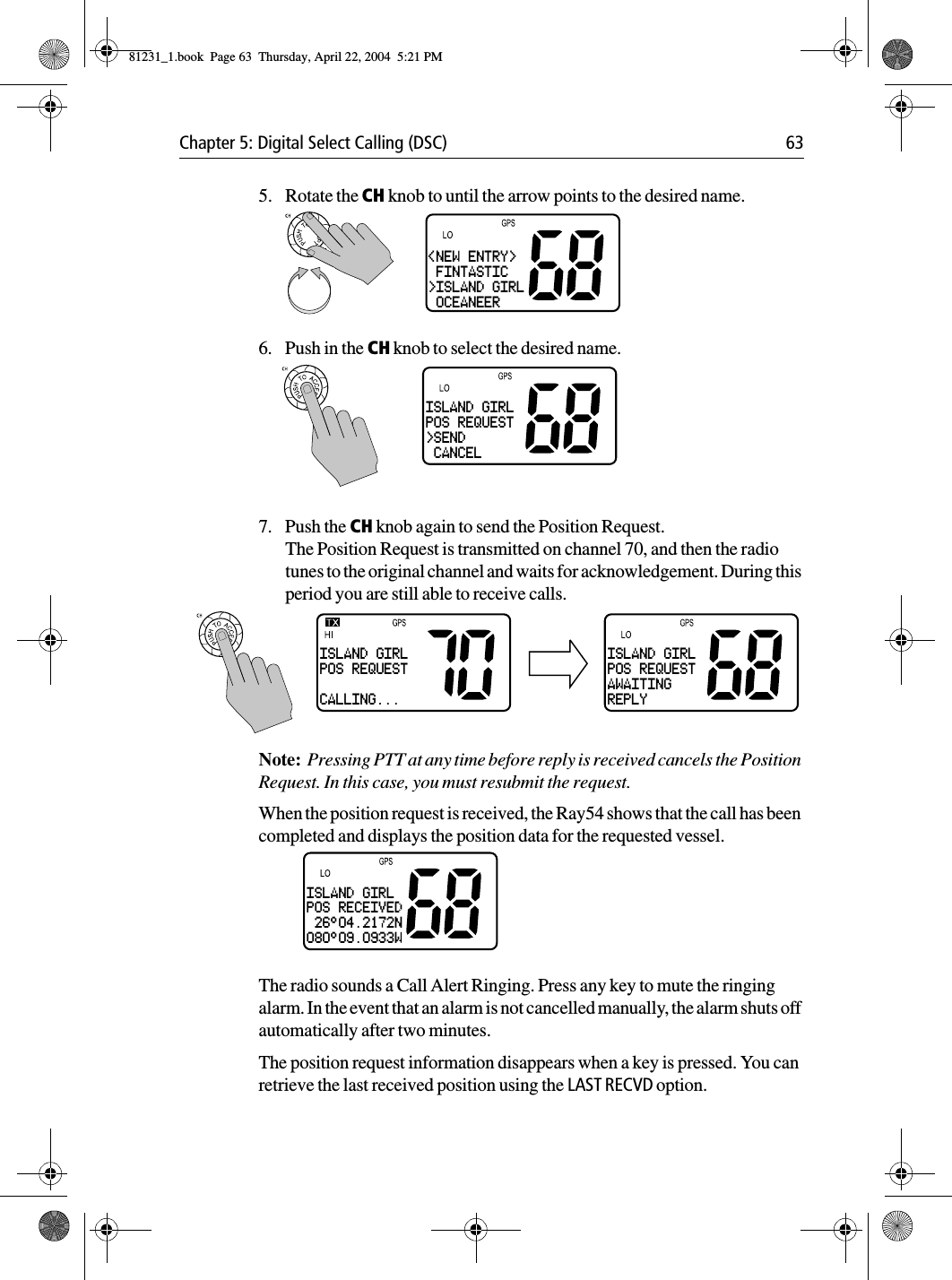 Chapter 5: Digital Select Calling (DSC) 635. Rotate the CH knob to until the arrow points to the desired name.6. Push in the CH knob to select the desired name.7. Push the CH knob again to send the Position Request. The Position Request is transmitted on channel 70, and then the radio tunes to the original channel and waits for acknowledgement. During this period you are still able to receive calls.Note:  Pressing PTT at any time before reply is received cancels the Position Request. In this case, you must resubmit the request.When the position request is received, the Ray54 shows that the call has been completed and displays the position data for the requested vessel. The radio sounds a Call Alert Ringing. Press any key to mute the ringing alarm. In the event that an alarm is not cancelled manually, the alarm shuts off automatically after two minutes.The position request information disappears when a key is pressed. You can retrieve the last received position using the LAST RECVD option.&lt;NEW ENTRY&gt; FINTASTIC&gt;ISLAND GIRL OCEANEERISLAND GIRLPOS REQUEST&gt;SEND CANCELISLAND GIRLPOS REQUESTCALLING...ISLAND GIRLPOS REQUESTAWAITINGREPLYISLAND GIRLPOS RECEIVED 26°04.2172N080°09.0933W81231_1.book  Page 63  Thursday, April 22, 2004  5:21 PM