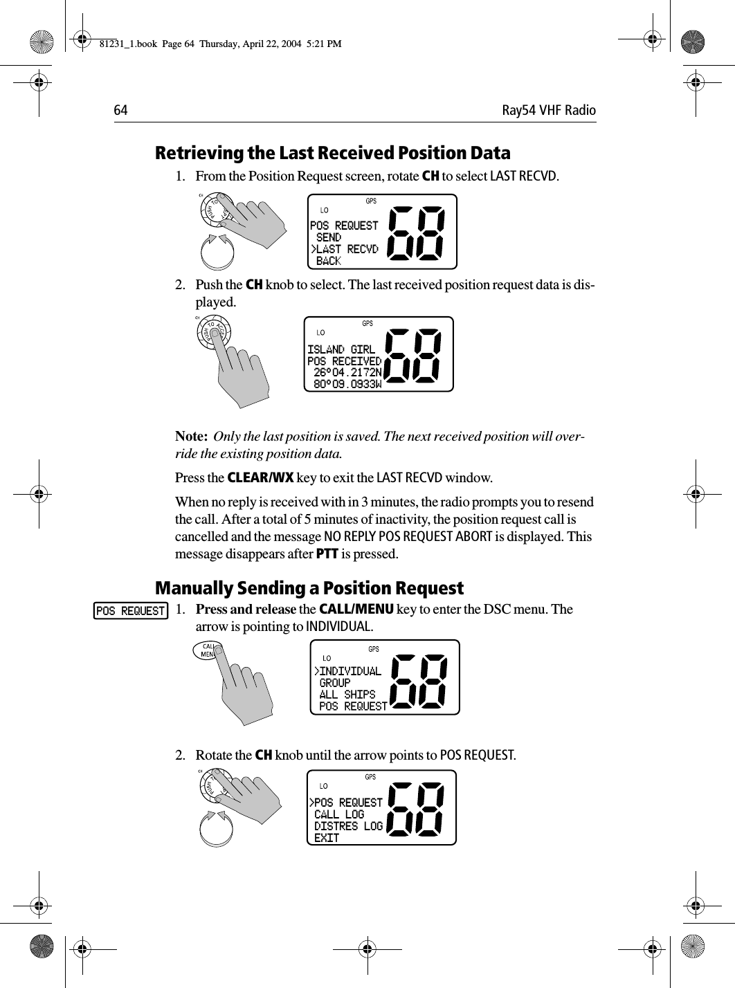 64 Ray54 VHF RadioRetrieving the Last Received Position Data1. From the Position Request screen, rotate CH to select LAST RECVD.2. Push the CH knob to select. The last received position request data is dis-played.Note:  Only the last position is saved. The next received position will over-ride the existing position data. Press the CLEAR/WX key to exit the LAST RECVD window.When no reply is received with in 3 minutes, the radio prompts you to resend the call. After a total of 5 minutes of inactivity, the position request call is cancelled and the message NO REPLY POS REQUEST ABORT is displayed. This message disappears after PTT is pressed. Manually Sending a Position Request1. Press and release the CALL/MENU key to enter the DSC menu. The arrow is pointing to INDIVIDUAL.2. Rotate the CH knob until the arrow points to POS REQUEST.POS REQUEST SEND&gt;LAST RECVD BACKISLAND GIRLPOS RECEIVED 26°04.2172N 80°09.0933WINDIVIDUALPOS REQUEST&gt;POS REQUEST CALL LOG DISTRES LOG EXIT81231_1.book  Page 64  Thursday, April 22, 2004  5:21 PM