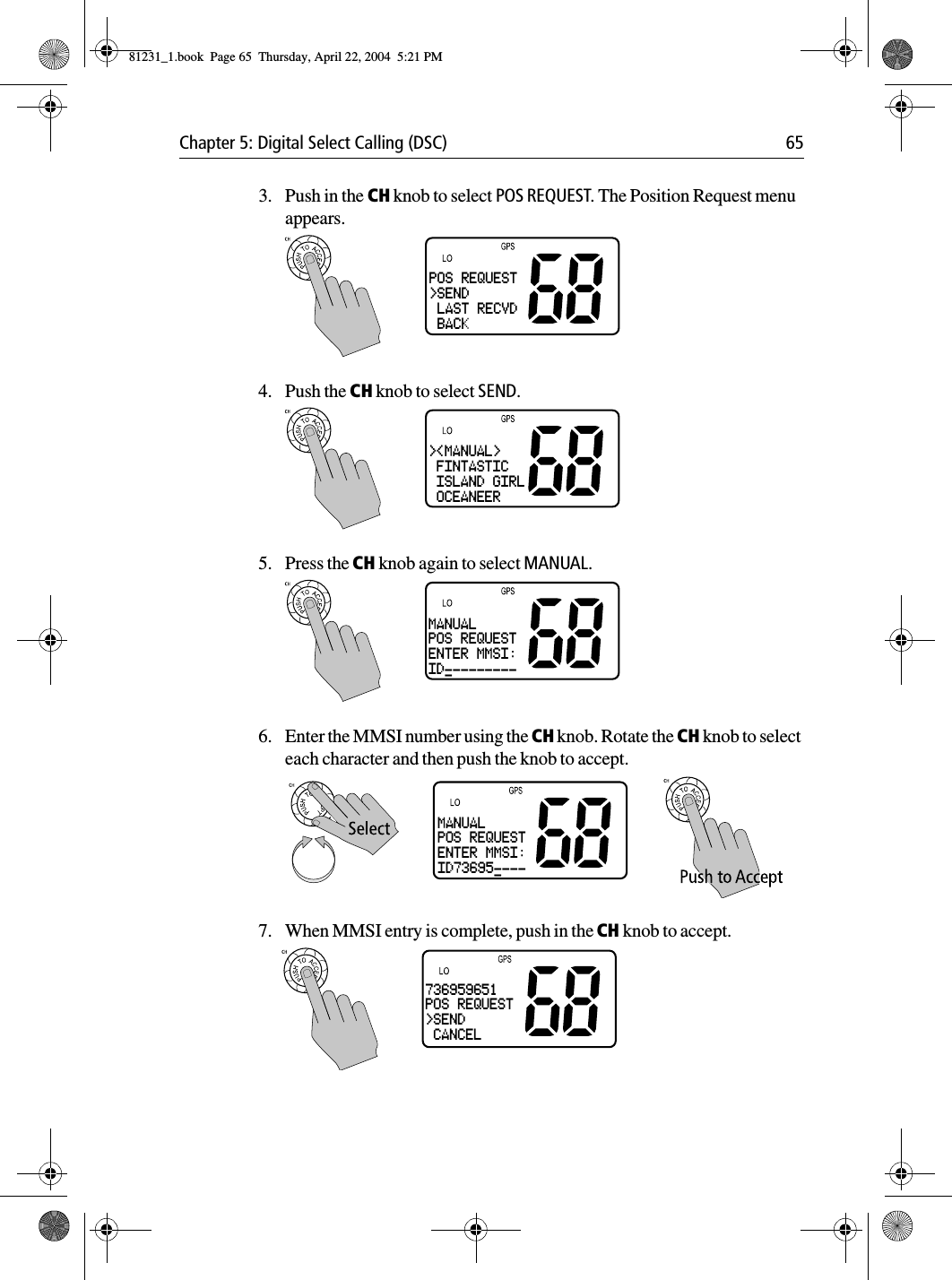 Chapter 5: Digital Select Calling (DSC) 653. Push in the CH knob to select POS REQUEST. The Position Request menu appears.4. Push the CH knob to select SEND.5. Press the CH knob again to select MANUAL.6. Enter the MMSI number using the CH knob. Rotate the CH knob to select each character and then push the knob to accept.7. When MMSI entry is complete, push in the CH knob to accept.POS REQUEST&gt;SEND LAST RECVD BACK&gt;&lt;MANUAL&gt; FINTASTIC ISLAND GIRL OCEANEERMANUALPOS REQUESTENTER MMSI:ID----------MANUALPOS REQUESTENTER MMSI:ID73695-----736959651POS REQUEST&gt;SEND CANCEL81231_1.book  Page 65  Thursday, April 22, 2004  5:21 PM
