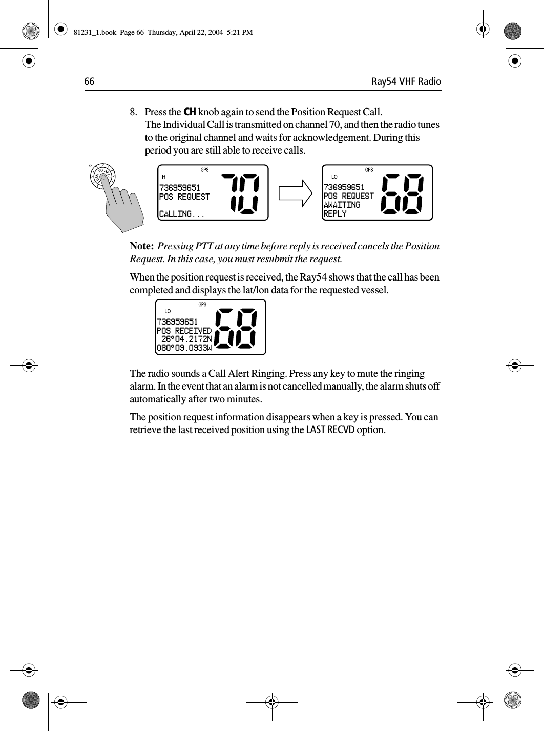66 Ray54 VHF Radio8. Press the CH knob again to send the Position Request Call. The Individual Call is transmitted on channel 70, and then the radio tunes to the original channel and waits for acknowledgement. During this period you are still able to receive calls.Note:  Pressing PTT at any time before reply is received cancels the Position Request. In this case, you must resubmit the request.When the position request is received, the Ray54 shows that the call has been completed and displays the lat/lon data for the requested vessel. The radio sounds a Call Alert Ringing. Press any key to mute the ringing alarm. In the event that an alarm is not cancelled manually, the alarm shuts off automatically after two minutes.The position request information disappears when a key is pressed. You can retrieve the last received position using the LAST RECVD option.736959651POS REQUESTAWAITINGREPLY736959651POS REQUEST CALLING...736959651POS RECEIVED 26°04.2172N080°09.0933W81231_1.book  Page 66  Thursday, April 22, 2004  5:21 PM