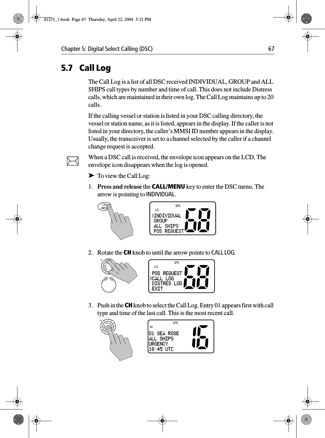 Chapter 5: Digital Select Calling (DSC) 675.7 Call LogThe Call Log is a list of all DSC received INDIVIDUAL, GROUP and ALL SHIPS call types by number and time of call. This does not include Distress calls, which are maintained in their own log. The Call Log maintains up to 20 calls.If the calling vessel or station is listed in your DSC calling directory, the vessel or station name, as it is listed, appears in the display. If the caller is not listed in your directory, the caller’s MMSI ID number appears in the display. Usually, the transceiver is set to a channel selected by the caller if a channel change request is accepted.When a DSC call is received, the envelope icon appears on the LCD. The envelope icon disappears when the log is opened.➤To view the Call Log:1. Press and release the CALL/MENU key to enter the DSC menu. The arrow is pointing to INDIVIDUAL.2. Rotate the CH knob to until the arrow points to CALL LOG.3. Push in the CH knob to select the Call Log. Entry 01 appears first with call type and time of the last call. This is the most recent call. POS REQUEST&gt;CALL LOG DISTRES LOG EXIT01 SEA ROSEALL SHIPSURGENCY18:45 UTC81231_1.book  Page 67  Thursday, April 22, 2004  5:21 PM