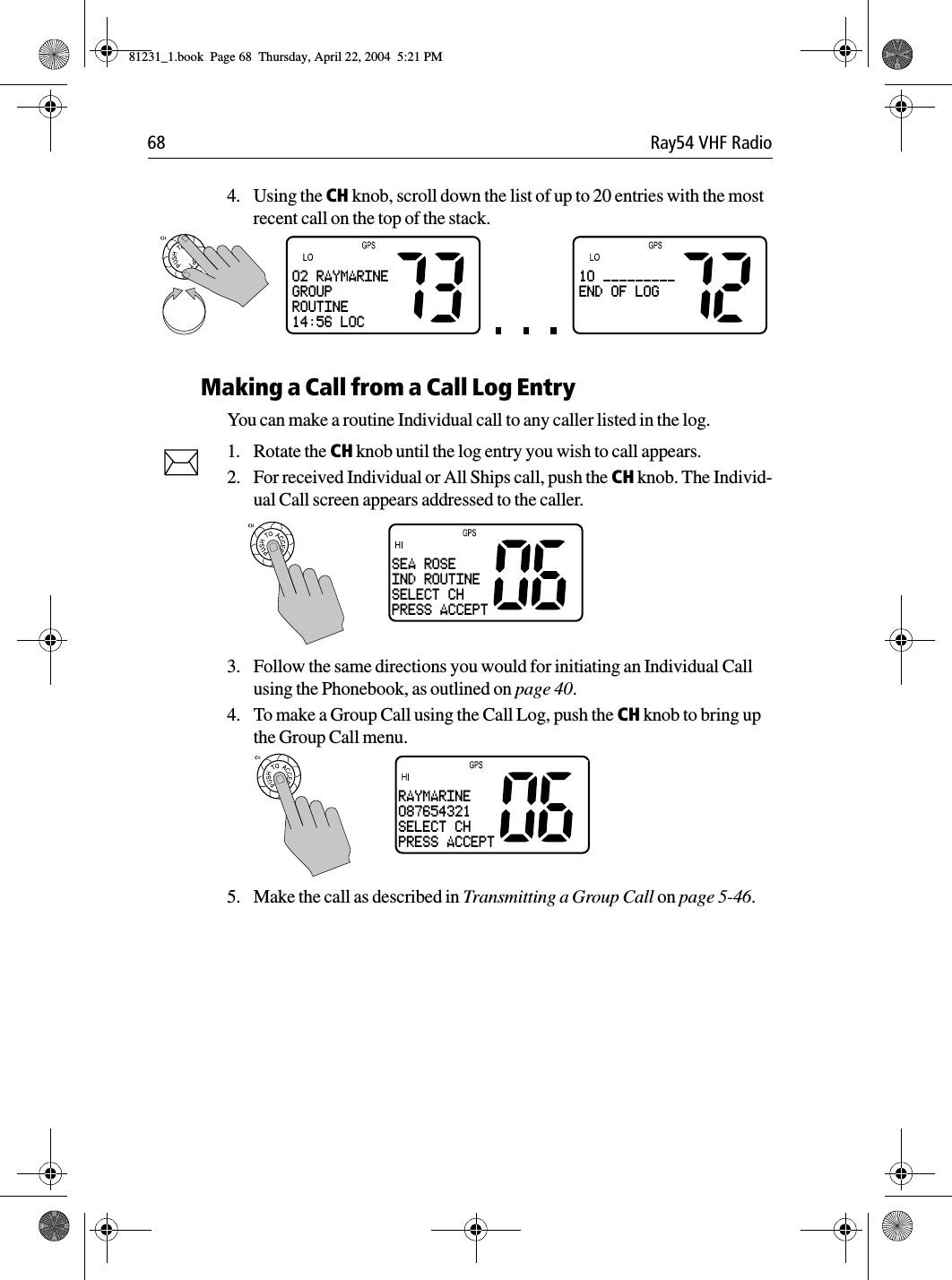 68 Ray54 VHF Radio4. Using the CH knob, scroll down the list of up to 20 entries with the most recent call on the top of the stack.Making a Call from a Call Log EntryYou can make a routine Individual call to any caller listed in the log.1. Rotate the CH knob until the log entry you wish to call appears.2. For received Individual or All Ships call, push the CH knob. The Individ-ual Call screen appears addressed to the caller. 3. Follow the same directions you would for initiating an Individual Call using the Phonebook, as outlined on page 40.4. To make a Group Call using the Call Log, push the CH knob to bring up the Group Call menu. 5. Make the call as described in Transmitting a Group Call on page 5-46. 02 RAYMARINEGROUPROUTINE14:56 LOC10 _________END OF LOGSEA ROSEIND ROUTINESELECT CHPRESS ACCEPTRAYMARINE087654321SELECT CHPRESS ACCEPT81231_1.book  Page 68  Thursday, April 22, 2004  5:21 PM