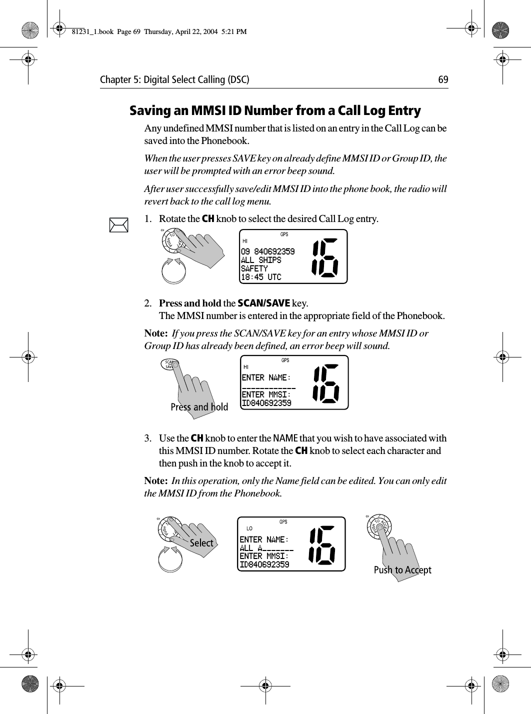 Chapter 5: Digital Select Calling (DSC) 69Saving an MMSI ID Number from a Call Log EntryAny undefined MMSI number that is listed on an entry in the Call Log can be saved into the Phonebook.When the user presses SAVE key on already define MMSI ID or Group ID, the user will be prompted with an error beep sound.After user successfully save/edit MMSI ID into the phone book, the radio will revert back to the call log menu.1. Rotate the CH knob to select the desired Call Log entry.2. Press and hold the SCAN/SAVE key.The MMSI number is entered in the appropriate field of the Phonebook.Note:  If you press the SCAN/SAVE key for an entry whose MMSI ID or Group ID has already been defined, an error beep will sound.3. Use the CH knob to enter the NAME that you wish to have associated with this MMSI ID number. Rotate the CH knob to select each character and then push in the knob to accept it.Note:  In this operation, only the Name field can be edited. You can only edit the MMSI ID from the Phonebook.            09 840692359ALL SHIPSSAFETY18:45 UTCENTER NAME:____________ENTER MMSI:ID840692359ENTER NAME:ALL A_______ENTER MMSI:ID84069235981231_1.book  Page 69  Thursday, April 22, 2004  5:21 PM