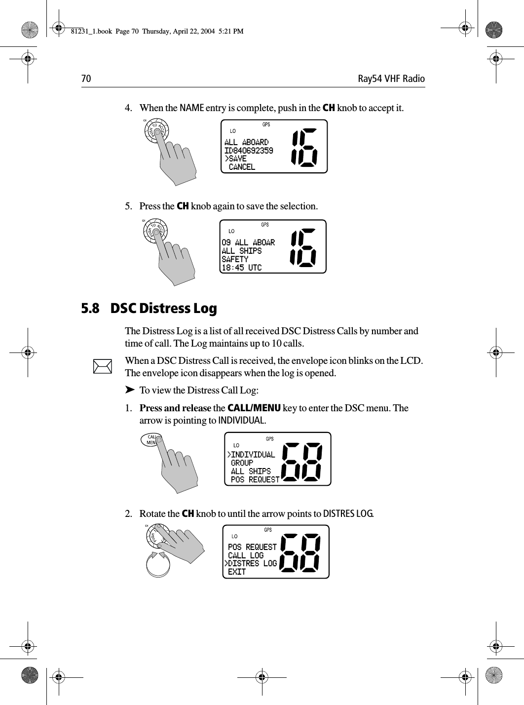 70 Ray54 VHF Radio4. When the NAME entry is complete, push in the CH knob to accept it.5. Press the CH knob again to save the selection. 5.8 DSC Distress LogThe Distress Log is a list of all received DSC Distress Calls by number and time of call. The Log maintains up to 10 calls.When a DSC Distress Call is received, the envelope icon blinks on the LCD. The envelope icon disappears when the log is opened.➤To view the Distress Call Log:1. Press and release the CALL/MENU key to enter the DSC menu. The arrow is pointing to INDIVIDUAL.2. Rotate the CH knob to until the arrow points to DISTRES LOG.ALL ABOARDID840692359&gt;SAVE CANCEL09 ALL ABOARALL SHIPSSAFETY18:45 UTC POS REQUEST CALL LOG&gt;DISTRES LOG EXIT81231_1.book  Page 70  Thursday, April 22, 2004  5:21 PM