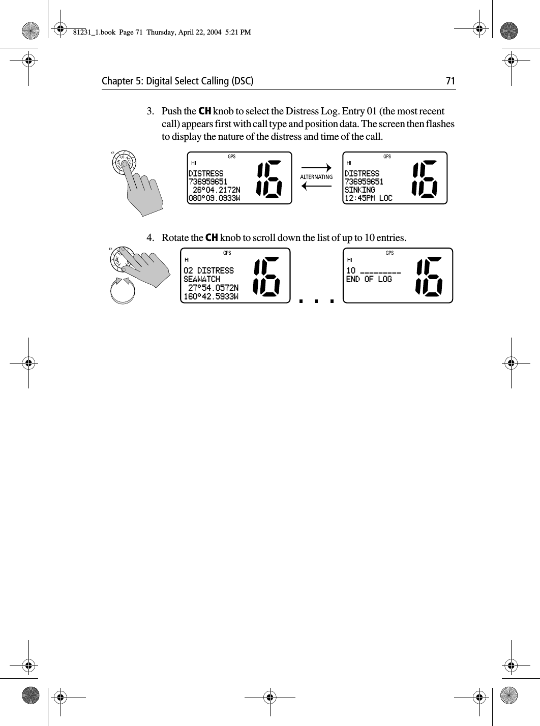 Chapter 5: Digital Select Calling (DSC) 713. Push the CH knob to select the Distress Log. Entry 01 (the most recent call) appears first with call type and position data. The screen then flashes to display the nature of the distress and time of the call.4. Rotate the CH knob to scroll down the list of up to 10 entries.DISTRESS736959651 26°04.2172N080°09.0933WDISTRESS736959651SINKING12:45PM LOC02 DISTRESSSEAWATCH 27°54.0572N160°42.5933W10 _________END OF LOG81231_1.book  Page 71  Thursday, April 22, 2004  5:21 PM
