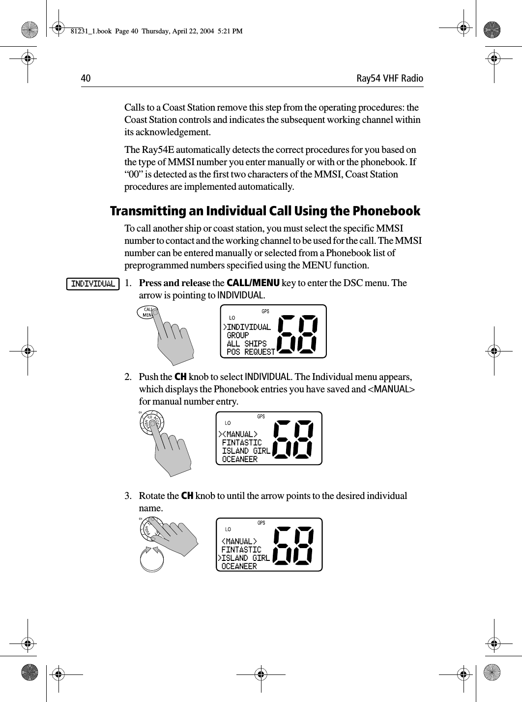 40 Ray54 VHF RadioCalls to a Coast Station remove this step from the operating procedures: the Coast Station controls and indicates the subsequent working channel within its acknowledgement.The Ray54E automatically detects the correct procedures for you based on the type of MMSI number you enter manually or with or the phonebook. If “00” is detected as the first two characters of the MMSI, Coast Station procedures are implemented automatically.Transmitting an Individual Call Using the PhonebookTo call another ship or coast station, you must select the specific MMSI number to contact and the working channel to be used for the call. The MMSI number can be entered manually or selected from a Phonebook list of preprogrammed numbers specified using the MENU function.1. Press and release the CALL/MENU key to enter the DSC menu. The arrow is pointing to INDIVIDUAL.2. Push the CH knob to select INDIVIDUAL. The Individual menu appears, which displays the Phonebook entries you have saved and &lt;MANUAL&gt; for manual number entry.3. Rotate the CH knob to until the arrow points to the desired individual name.INDIVIDUAL81231_1.book  Page 40  Thursday, April 22, 2004  5:21 PM