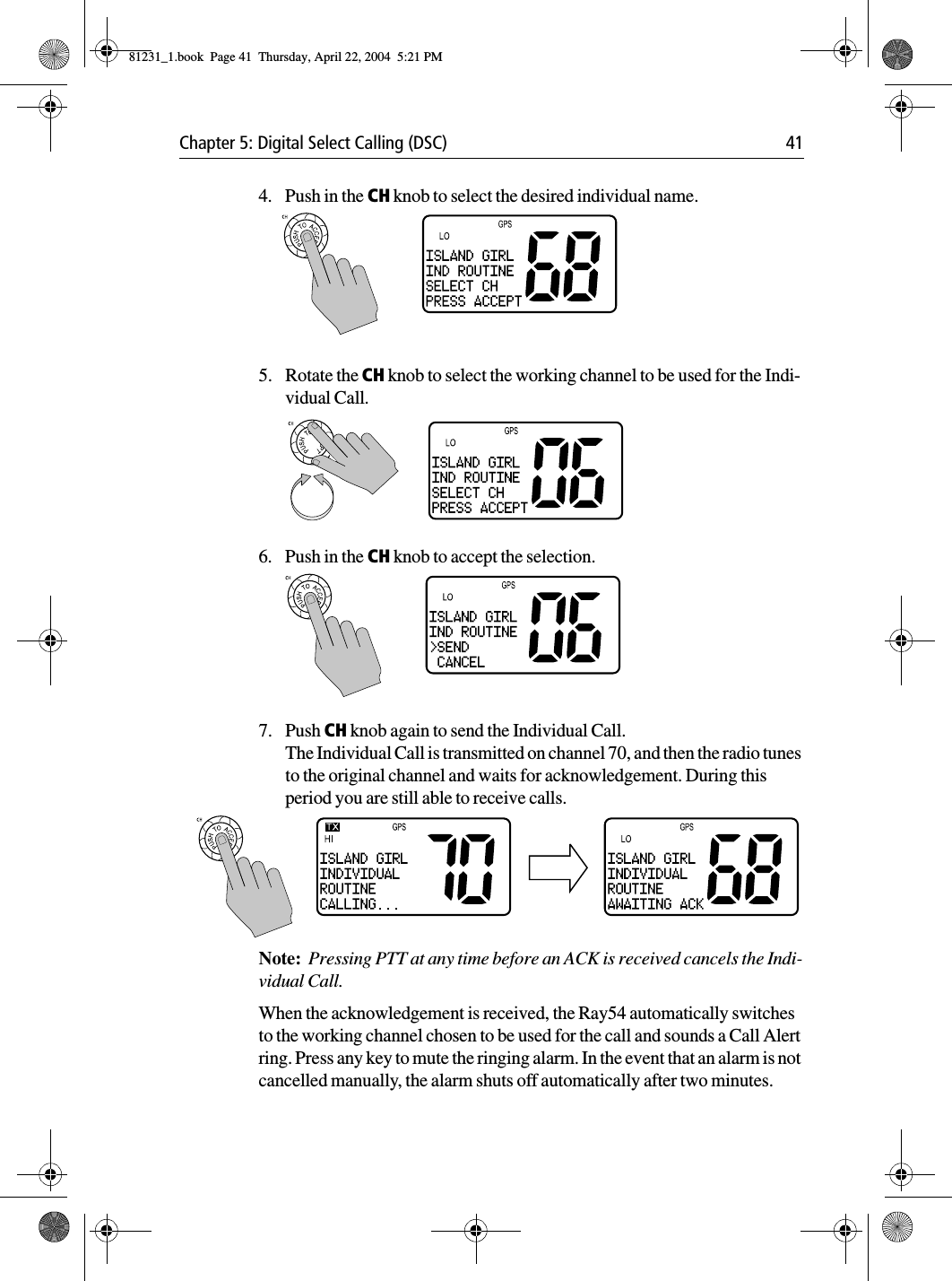 Chapter 5: Digital Select Calling (DSC) 414. Push in the CH knob to select the desired individual name.5. Rotate the CH knob to select the working channel to be used for the Indi-vidual Call.6. Push in the CH knob to accept the selection.7. Push CH knob again to send the Individual Call. The Individual Call is transmitted on channel 70, and then the radio tunes to the original channel and waits for acknowledgement. During this period you are still able to receive calls.Note:  Pressing PTT at any time before an ACK is received cancels the Indi-vidual Call. When the acknowledgement is received, the Ray54 automatically switches to the working channel chosen to be used for the call and sounds a Call Alert ring. Press any key to mute the ringing alarm. In the event that an alarm is not cancelled manually, the alarm shuts off automatically after two minutes. 81231_1.book  Page 41  Thursday, April 22, 2004  5:21 PM