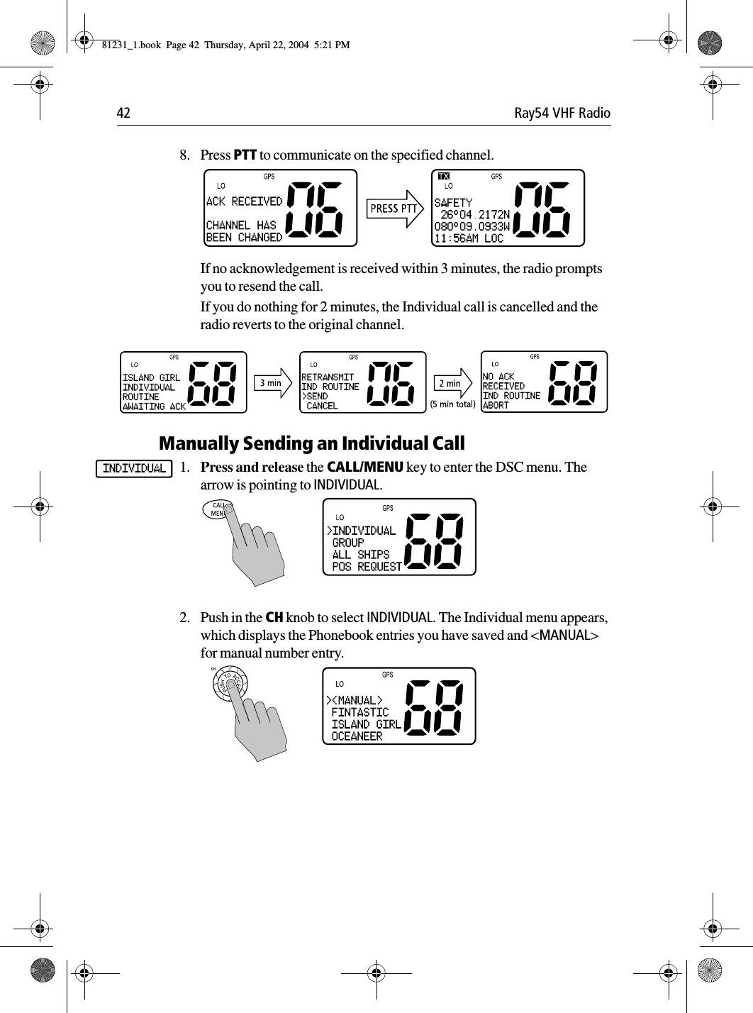 42 Ray54 VHF Radio8. Press PTT to communicate on the specified channel.If no acknowledgement is received within 3 minutes, the radio prompts you to resend the call.If you do nothing for 2 minutes, the Individual call is cancelled and the radio reverts to the original channel.Manually Sending an Individual Call1. Press and release the CALL/MENU key to enter the DSC menu. The arrow is pointing to INDIVIDUAL.2. Push in the CH knob to select INDIVIDUAL. The Individual menu appears, which displays the Phonebook entries you have saved and &lt;MANUAL&gt; for manual number entry.INDIVIDUAL81231_1.book  Page 42  Thursday, April 22, 2004  5:21 PM