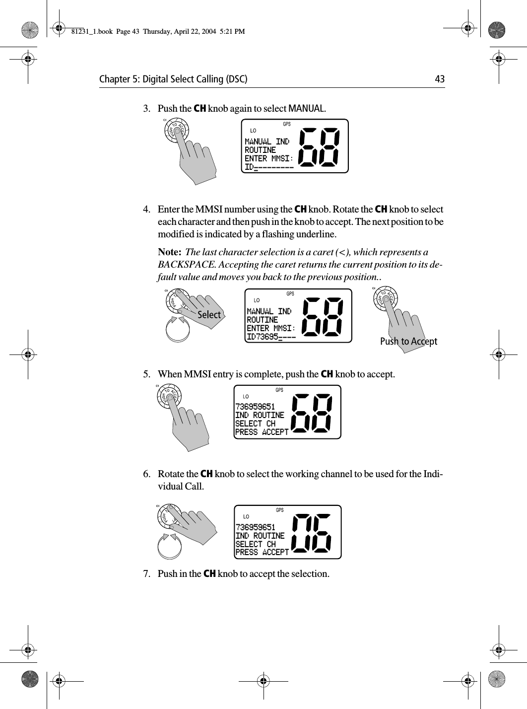 Chapter 5: Digital Select Calling (DSC) 433. Push the CH knob again to select MANUAL.4. Enter the MMSI number using the CH knob. Rotate the CH knob to select each character and then push in the knob to accept. The next position to be modified is indicated by a flashing underline.Note:  The last character selection is a caret (&lt;), which represents a BACKSPACE. Accepting the caret returns the current position to its de-fault value and moves you back to the previous position..5. When MMSI entry is complete, push the CH knob to accept.6. Rotate the CH knob to select the working channel to be used for the Indi-vidual Call.            7. Push in the CH knob to accept the selection.MANUAL INDROUTINEENTER MMSI:ID----------MANUAL INDROUTINEENTER MMSI:ID73695-----736959651IND ROUTINESELECT CHPRESS ACCEPT736959651IND ROUTINESELECT CHPRESS ACCEPT81231_1.book  Page 43  Thursday, April 22, 2004  5:21 PM
