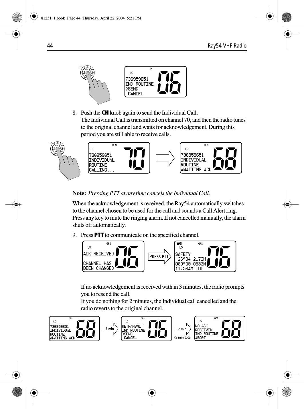 44 Ray54 VHF Radio             8. Push the CH knob again to send the Individual Call. The Individual Call is transmitted on channel 70, and then the radio tunes to the original channel and waits for acknowledgement. During this period you are still able to receive calls.Note:  Pressing PTT at any time cancels the Individual Call. When the acknowledgement is received, the Ray54 automatically switches to the channel chosen to be used for the call and sounds a Call Alert ring. Press any key to mute the ringing alarm. If not cancelled manually, the alarm shuts off automatically.9. Press PTT to communicate on the specified channel.If no acknowledgement is received with in 3 minutes, the radio prompts you to resend the call.If you do nothing for 2 minutes, the Individual call cancelled and the radio reverts to the original channel.736959651IND ROUTINE&gt;SEND CANCEL736959651INDIVIDUALROUTINEAWAITING ACK736959651INDIVIDUALROUTINECALLING...RETRANSMITIND ROUTINE&gt;SEND CANCELNO ACKRECEIVEDIND ROUTINEABORT736959651INDIVIDUALROUTINEAWAITING ACK81231_1.book  Page 44  Thursday, April 22, 2004  5:21 PM