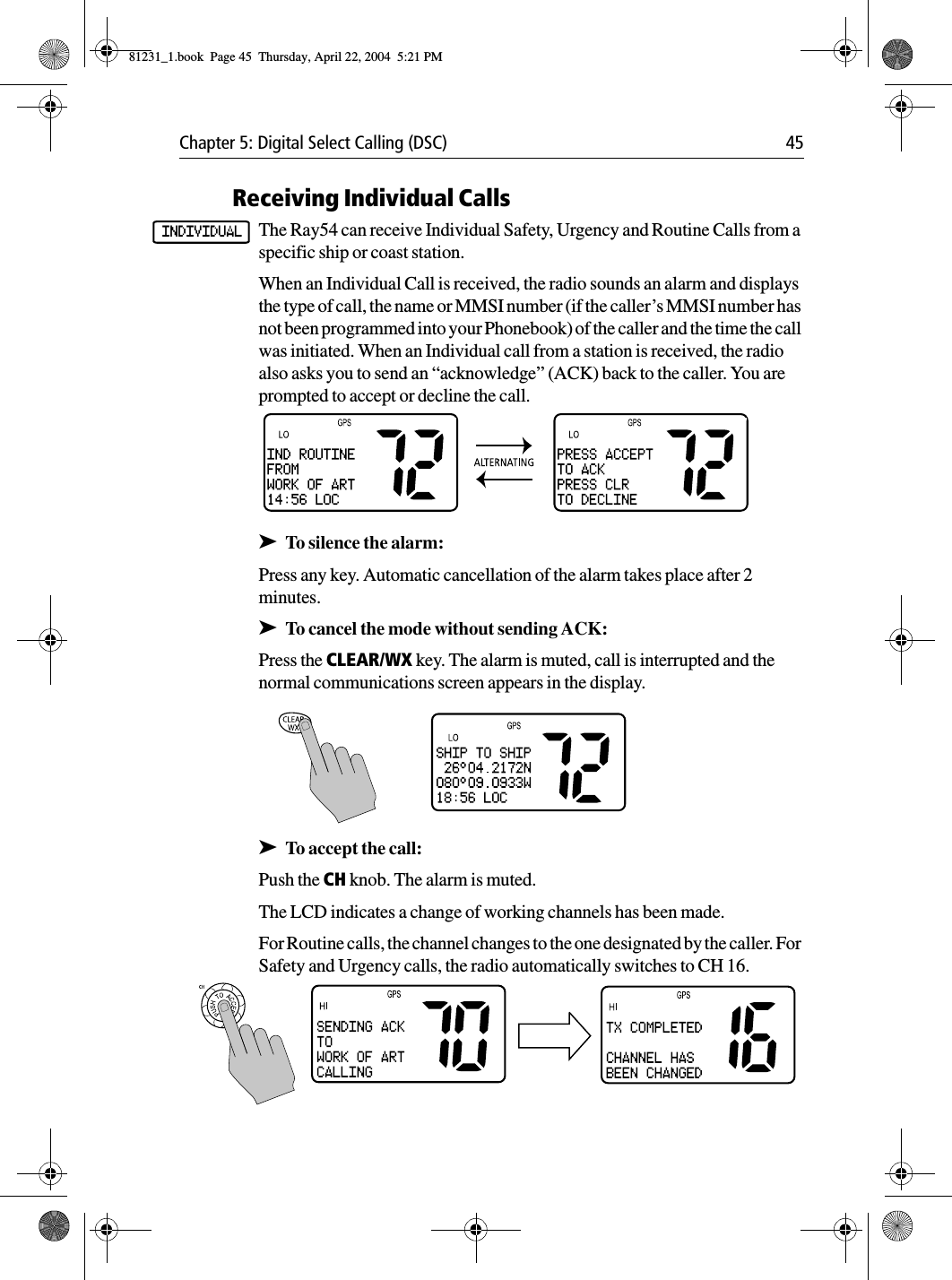 Chapter 5: Digital Select Calling (DSC) 45Receiving Individual CallsThe Ray54 can receive Individual Safety, Urgency and Routine Calls from a specific ship or coast station.When an Individual Call is received, the radio sounds an alarm and displays the type of call, the name or MMSI number (if the caller’s MMSI number has not been programmed into your Phonebook) of the caller and the time the call was initiated. When an Individual call from a station is received, the radio also asks you to send an “acknowledge” (ACK) back to the caller. You are prompted to accept or decline the call. ➤To silence the alarm:Press any key. Automatic cancellation of the alarm takes place after 2 minutes.➤To cancel the mode without sending ACK:Press the CLEAR/WX key. The alarm is muted, call is interrupted and the normal communications screen appears in the display.            ➤To accept the call:Push the CH knob. The alarm is muted.The LCD indicates a change of working channels has been made.For Routine calls, the channel changes to the one designated by the caller. For Safety and Urgency calls, the radio automatically switches to CH 16. INDIVIDUAL81231_1.book  Page 45  Thursday, April 22, 2004  5:21 PM