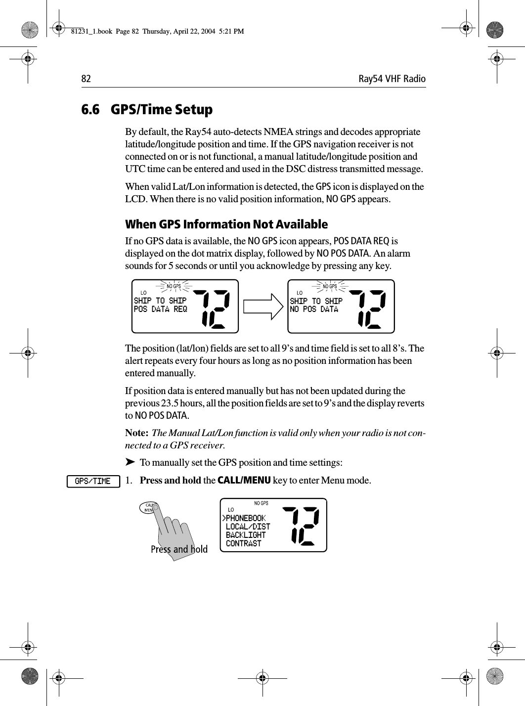 82 Ray54 VHF Radio6.6 GPS/Time SetupBy default, the Ray54 auto-detects NMEA strings and decodes appropriate latitude/longitude position and time. If the GPS navigation receiver is not connected on or is not functional, a manual latitude/longitude position and UTC time can be entered and used in the DSC distress transmitted message.When valid Lat/Lon information is detected, the GPS icon is displayed on the LCD. When there is no valid position information, NO GPS appears.When GPS Information Not AvailableIf no GPS data is available, the NO GPS icon appears, POS DATA REQ is displayed on the dot matrix display, followed by NO POS DATA. An alarm sounds for 5 seconds or until you acknowledge by pressing any key. The position (lat/lon) fields are set to all 9’s and time field is set to all 8’s. The alert repeats every four hours as long as no position information has been entered manually.If position data is entered manually but has not been updated during the previous 23.5 hours, all the position fields are set to 9’s and the display reverts to NO POS DATA.Note:  The Manual Lat/Lon function is valid only when your radio is not con-nected to a GPS receiver.➤To manually set the GPS position and time settings:1. Press and hold the CALL/MENU key to enter Menu mode.             SHIP TO SHIPPOS DATA REQSHIP TO SHIPNO POS DATAGPS/TIME&gt;PHONEBOOK LOCAL/DIST BACKLIGHT CONTRAST81231_1.book  Page 82  Thursday, April 22, 2004  5:21 PM