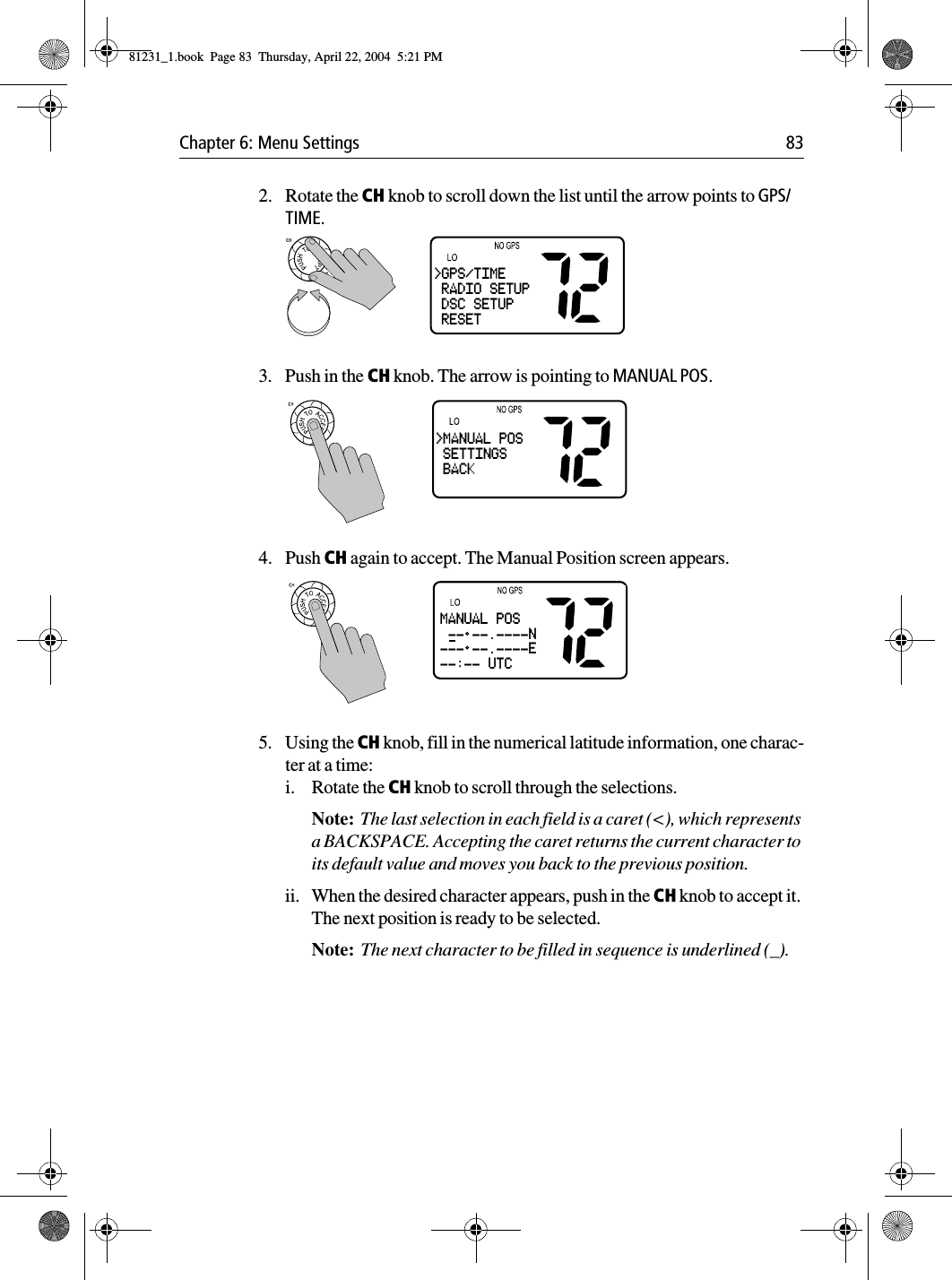 Chapter 6: Menu Settings 832. Rotate the CH knob to scroll down the list until the arrow points to GPS/TIME.3. Push in the CH knob. The arrow is pointing to MANUAL POS.4. Push CH again to accept. The Manual Position screen appears. 5. Using the CH knob, fill in the numerical latitude information, one charac-ter at a time:i. Rotate the CH knob to scroll through the selections. Note:  The last selection in each field is a caret (&lt;), which represents a BACKSPACE. Accepting the caret returns the current character to its default value and moves you back to the previous position.ii. When the desired character appears, push in the CH knob to accept it. The next position is ready to be selected. Note:  The next character to be filled in sequence is underlined (_).&gt;GPS/TIME RADIO SETUP DSC SETUP RESET&gt;MANUAL POS SETTINGS BACKMANUAL POS -- --.----N--- --.----E--:-- UTC81231_1.book  Page 83  Thursday, April 22, 2004  5:21 PM