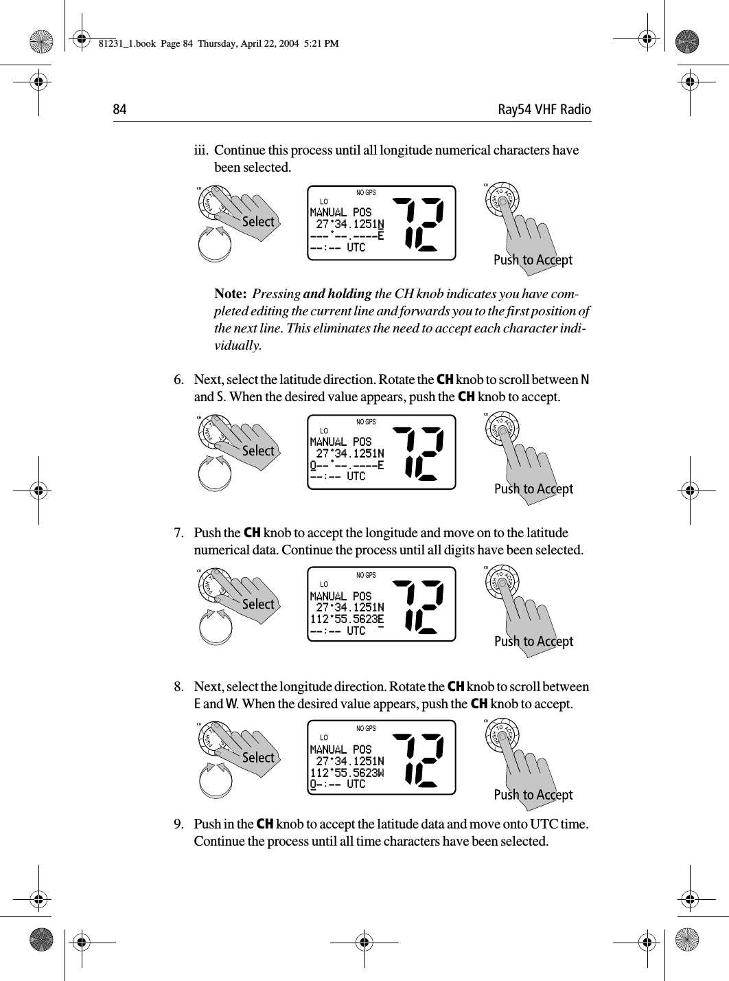 84 Ray54 VHF Radioiii. Continue this process until all longitude numerical characters have been selected.Note:  Pressing and holding the CH knob indicates you have com-pleted editing the current line and forwards you to the first position of the next line. This eliminates the need to accept each character indi-vidually.6. Next, select the latitude direction. Rotate the CH knob to scroll between N and S. When the desired value appears, push the CH knob to accept.7. Push the CH knob to accept the longitude and move on to the latitude numerical data. Continue the process until all digits have been selected.8. Next, select the longitude direction. Rotate the CH knob to scroll between E and W. When the desired value appears, push the CH knob to accept.9. Push in the CH knob to accept the latitude data and move onto UTC time. Continue the process until all time characters have been selected.MANUAL POS 27 34.1251N--- --.----E--:-- UTC-MANUAL POS 27 34.1251N0-- --.----E--:-- UTC-MANUAL POS 27 34.1251N112 55.5623E--:-- UTC -MANUAL POS 27 34.1251N112 55.5623W0-:-- UTC-81231_1.book  Page 84  Thursday, April 22, 2004  5:21 PM