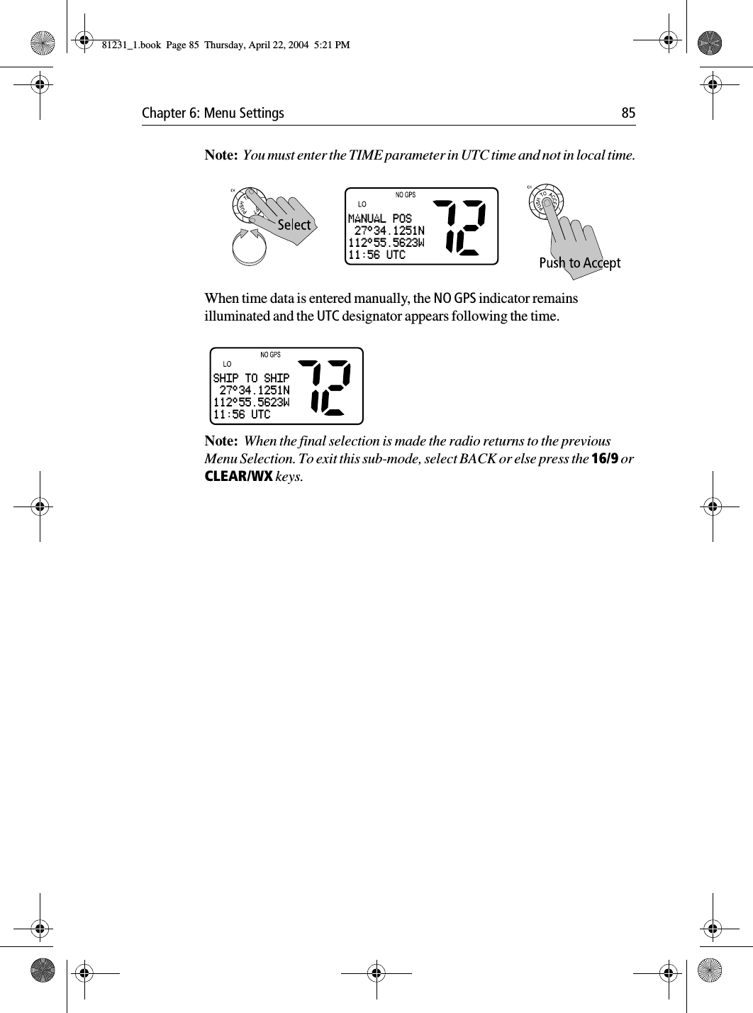 Chapter 6: Menu Settings 85Note:  You must enter the TIME parameter in UTC time and not in local time.            When time data is entered manually, the NO GPS indicator remains illuminated and the UTC designator appears following the time.            Note:  When the final selection is made the radio returns to the previous Menu Selection. To exit this sub-mode, select BACK or else press the 16/9 or CLEAR/WX keys.MANUAL POS 27°34.1251N112°55.5623W11:56 UTCSHIP TO SHIP 27°34.1251N112°55.5623W11:56 UTC81231_1.book  Page 85  Thursday, April 22, 2004  5:21 PM