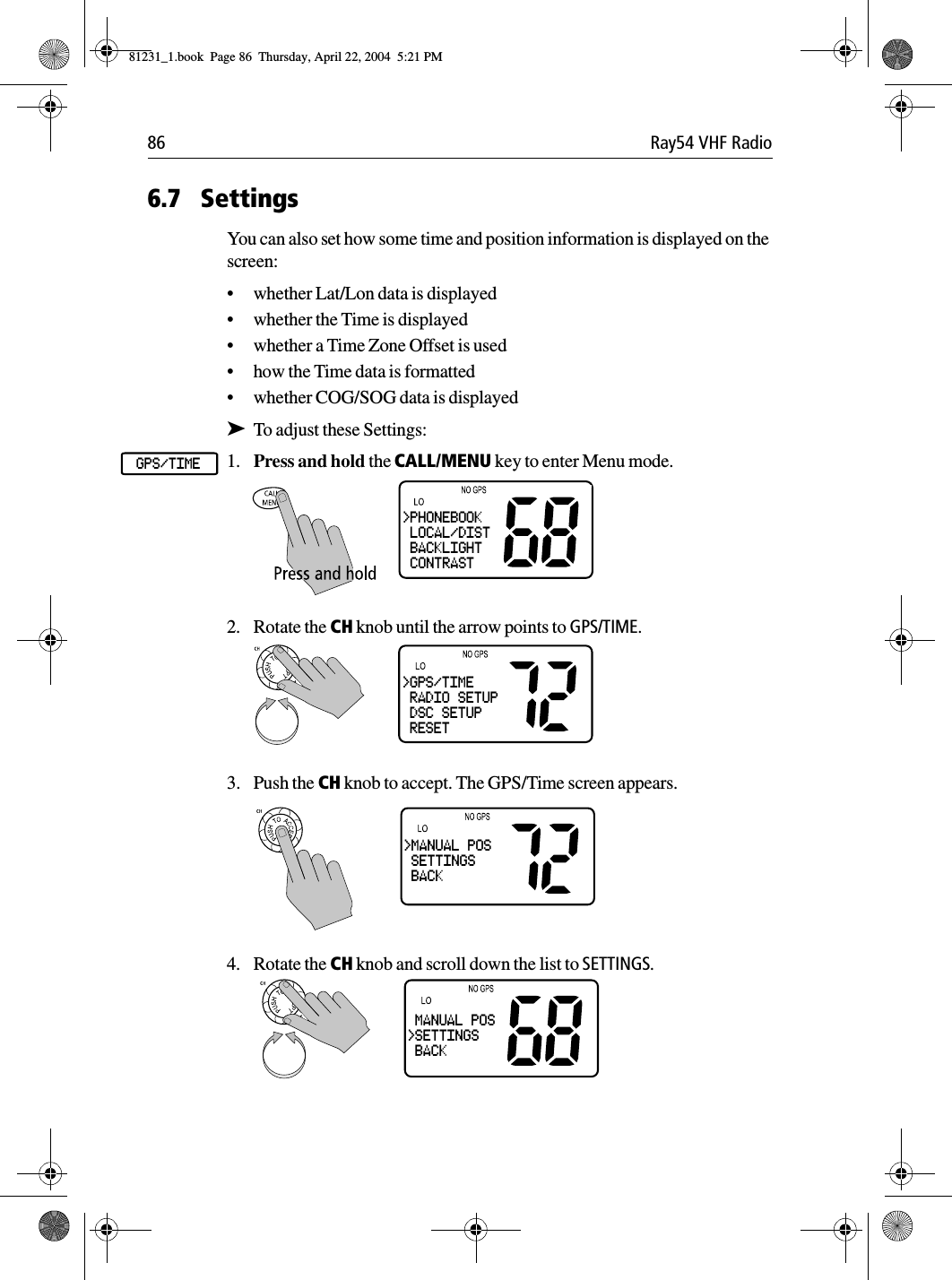 86 Ray54 VHF Radio6.7 SettingsYou can also set how some time and position information is displayed on the screen:•whether Lat/Lon data is displayed•whether the Time is displayed•whether a Time Zone Offset is used•how the Time data is formatted•whether COG/SOG data is displayed➤To adjust these Settings:1. Press and hold the CALL/MENU key to enter Menu mode.2. Rotate the CH knob until the arrow points to GPS/TIME.3. Push the CH knob to accept. The GPS/Time screen appears.4. Rotate the CH knob and scroll down the list to SETTINGS.GPS/TIME&gt;PHONEBOOK LOCAL/DIST BACKLIGHT CONTRAST&gt;GPS/TIME RADIO SETUP DSC SETUP RESET&gt;MANUAL POS SETTINGS BACK MANUAL POS&gt;SETTINGS BACK81231_1.book  Page 86  Thursday, April 22, 2004  5:21 PM