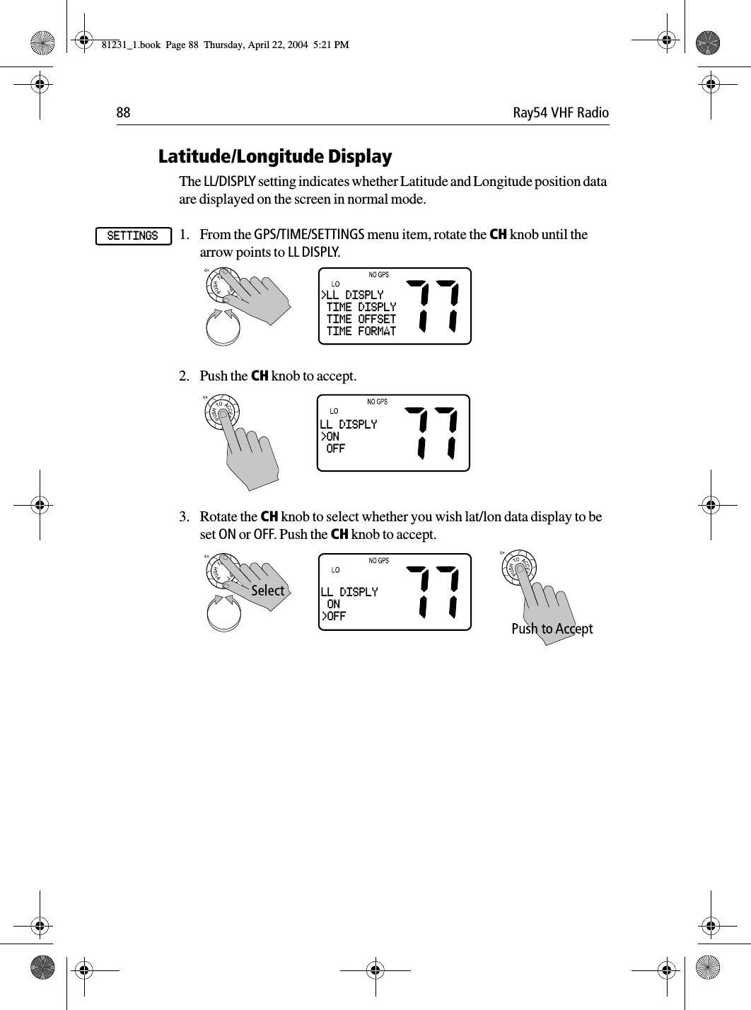 88 Ray54 VHF RadioLatitude/Longitude DisplayThe LL/DISPLY setting indicates whether Latitude and Longitude position data are displayed on the screen in normal mode.1. From the GPS/TIME/SETTINGS menu item, rotate the CH knob until the arrow points to LL DISPLY.2. Push the CH knob to accept. 3. Rotate the CH knob to select whether you wish lat/lon data display to be set ON or OFF. Push the CH knob to accept.SETTINGS&gt;LL DISPLY TIME DISPLY TIME OFFSET TIME FORMATLL DISPLY&gt;ON OFFLL DISPLY ON&gt;OFF81231_1.book  Page 88  Thursday, April 22, 2004  5:21 PM