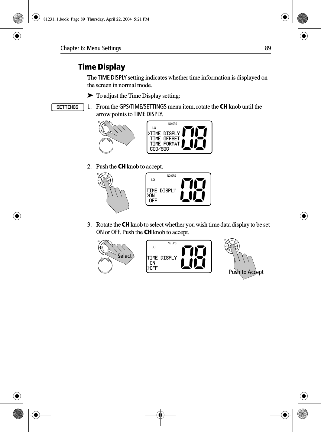 Chapter 6: Menu Settings 89Time DisplayThe TIME DISPLY setting indicates whether time information is displayed on the screen in normal mode.➤To adjust the Time Display setting:1. From the GPS/TIME/SETTINGS menu item, rotate the CH knob until the arrow points to TIME DISPLY.2. Push the CH knob to accept.3. Rotate the CH knob to select whether you wish time data display to be set ON or OFF. Push the CH knob to accept.SETTINGS&gt;TIME DISPLY TIME OFFSET TIME FORMAT COG/SOGTIME DISPLY&gt;ON OFFTIME DISPLY ON&gt;OFF81231_1.book  Page 89  Thursday, April 22, 2004  5:21 PM